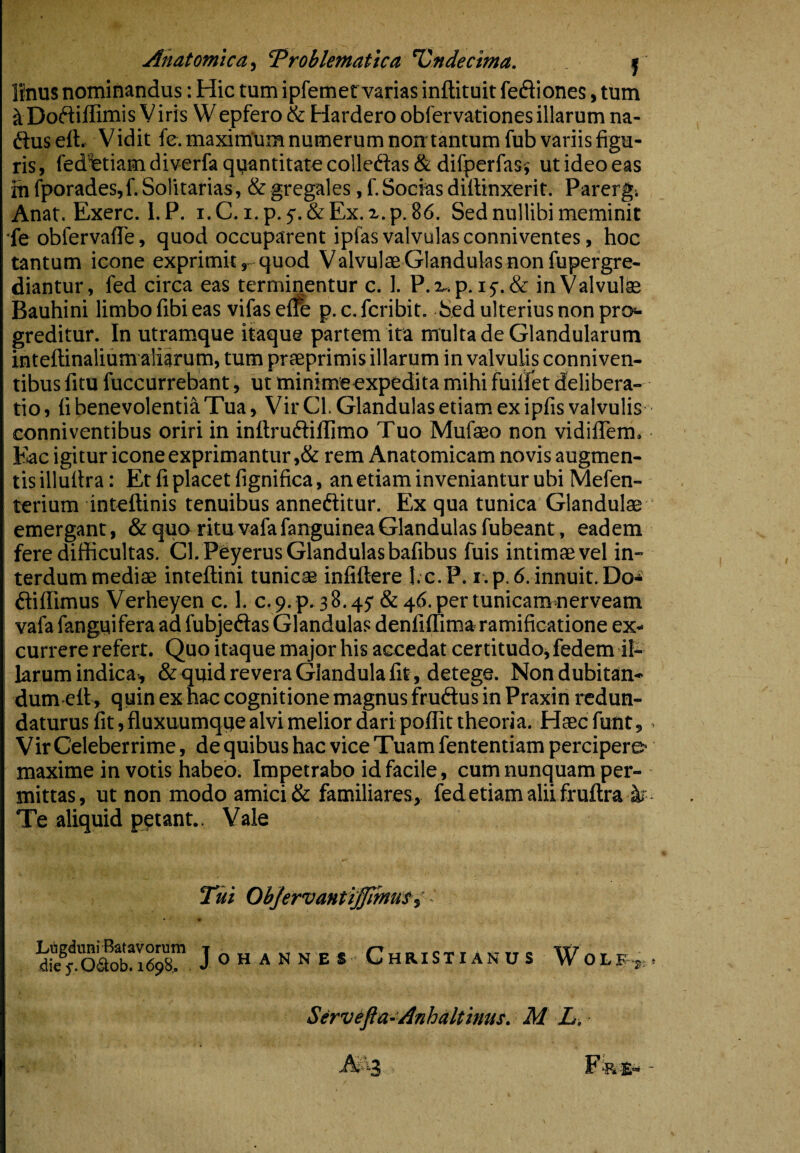 Anatomica^ ‘Problematica Undecima. j Unus nominandus: Hic tum ipfemet varias inftituit feftiones, tum ^ DofiiUimis V iris Wepfero & Hardero obfervationes illarum na- ftuseft. Vidit fe. maximUm numerum noir tantum fub variis figu¬ ris, fedfetiamdiverfaquantitatecolledlas&difperfasi utideoeas ih fporades,f. Solitarias, & gregales, f. Socias diffinxerit. Parergi Anat. Exerc. 1. P. i. C. i. p. & Ex. x. p. 86. Sed nullibi meminit ■fe obfervafTe, quod occuparent ipfas valvulas conniventes, hoc tantum icone exprimit, quod Valvulae Glandulas non fupergre- diantur, fed circa eas terminentur c. 1. P.r.p. if.dc in Valvulae Bauhini limbo fibi eas vifasefle p.c.fcribit. Sed ulterius non pro«- greditur. In utramque itaque partem ita multa de Glandularum inteflinalium aliarum, tum praeprimis illarum in valvulis conniven- tibus fitu fuccurrebant, ut minime expedita mihi fuiffet delibera¬ tio , fi benevolentia Tua, Vir Cl. Glandulas etiam ex ipfis valvulis conniventibus oriri in inftruftilTimo Tuo Mufteo non vidifTem. Eae igitur icone exprimantur ,& rem Anatomicam novis augmen¬ tis illuftra: Et fi placet fignifica, anetiam inveniantur ubi Mefen- terium inteflinis tenuibus annediitur. Ex qua tunica Glandulae emergant, & quo ritu vafafanguineaGlandulas fubeant, eadem fere difficultas. Cl. Peyerus Glandulas bafibus fuis intimae vel in¬ terdum mediae inteflini tunicae infiftere I.c.P. i.p. 6. innuit. Do- dliflimus Verheyen c. 1. c.9.p. 38.45' & 46. per tunicam nerveam vafa fanguifera ad fubjedlas Glandulas denliffima ramificatione ex¬ currere refert. Quo itaque major his accedat certitudo, fedem il¬ larum indica*, & quid re vera Glandula fit, detege. Nondubitan- dum efl, quin ex hac cognitione magnus frudtus in Praxin redun¬ daturus fit, fluxuumqqe alvi melior dari poffit theoria. Haec funt, Vir Celeberrime, de quibus hac vice Tuam fententiam percipere- maxime in votis habeo. Impetrabo id facile, cum nunquam per¬ mittas, ut non modo amici & familiares, fedetiamaliifruflra Te aliquid p?tant.. Vale Li!igduni Batavorum die 5*. 06l;ob. 1698. Tui Objervmti^muti J o H A N N E s Christianus W O L E j: Servefia-Anhaltitms. M L,