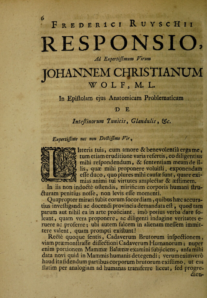 RESPONSIO. jid ExpertiJJimum Virum In Epiftolam ejus Anatomicam Problematicam D E Inteflinorum Tunicis y Glandulis y ^c. ExperSiffime nec non DoSliJfme Fify / Itteris tuis, cum amore SibenevolentHergame, tum etiam eruditione varia refertis, eo diligentius mihi refpondendum, & fenteniiam meam de il¬ lis, quae mihi proponere voluiili, exponendam efle duco, quo plures mihi caufae funt, quare exi¬ mias animi tui virtutes ampleftar & aeftimem. In iis non indofte oftendis, mirificam corporis humani itru- fturam penitius nolTe, non levis efle momenti. Quapropter mirari iubit eorum foeordiam, quibus haec accura¬ tius invefligandi ac docendi provincia demandataeft, quod tam parum aut nihil ea in arte proficiant, imo potius verba dare fo- leant, quam vera proponere, ac diligenti indagine veritates e- ruere ac proferre; ubi autem falcem in alienammelTem immit¬ tere valent, quam prompti exittuntJ Rede quoque fentis, Cadaverum Brutorum infpeftionem. viam prsmonflrafle difleftioni Cadaverum Humanorum; nuper enim portionem Mammae Balaenae examini fubjiciens, anfamihi data novi quid in Mammis humanis detegendi; verumenimvero haud ita fidendum partibus corporum brutorum exiftimo, ut eas ilatim per analogiam ad humanas transferre liceat, fed progre- ^en-