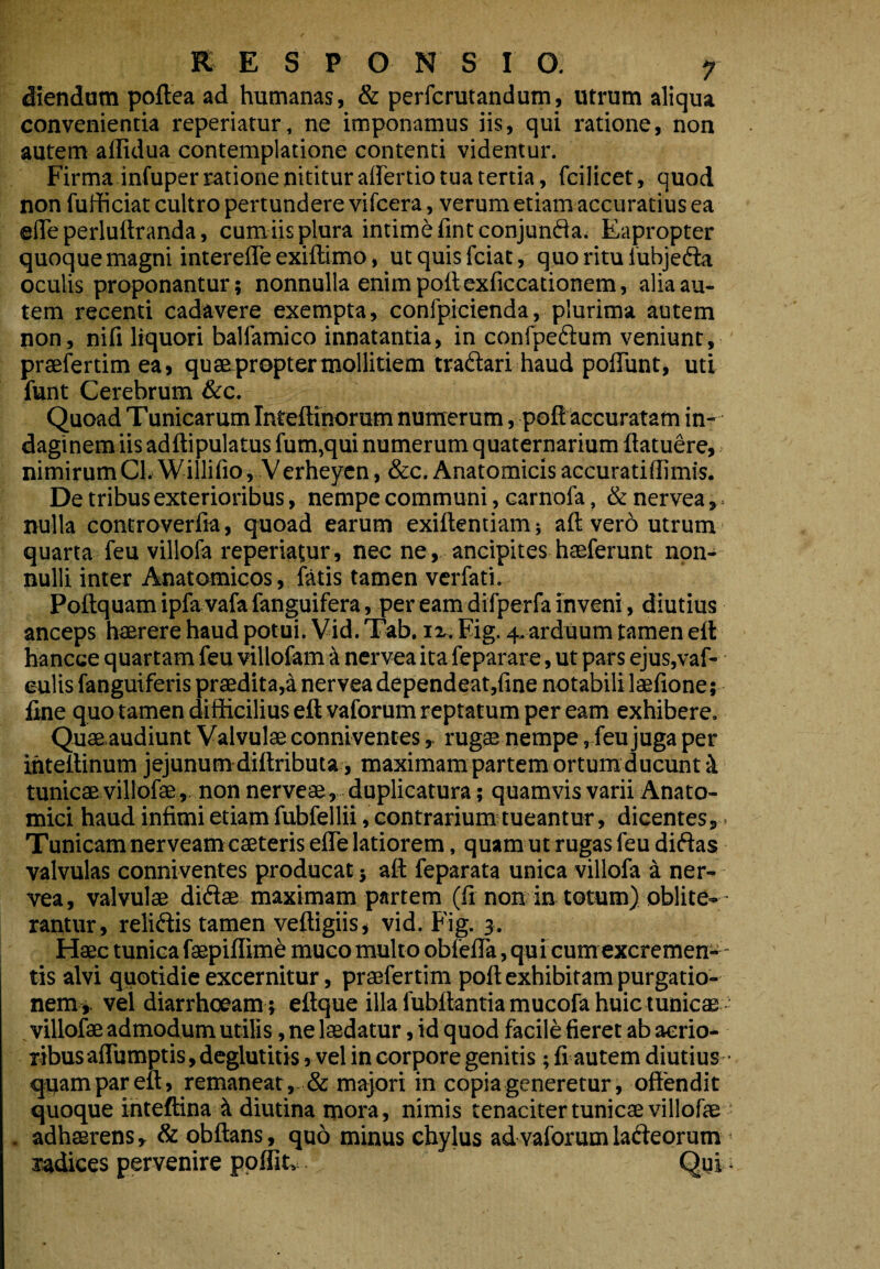 Ciendam poftea ad humanas, & perfcrutandum, utrum aliqua convenientia reperiatur, ne imponamus iis, qui ratione, non autem alfidua contemplatione contenti videntur. Firma infuper ratione nititur airertio tua tertia, fcilicet, quod non fufficiat cultro pert undere vifcera, verum etiam accuratius ea efiTe perluftranda, cum iis plura intime fintconjunfla. Eapropter quoque magni interefleexiftimo, utquisfciat, quo ritu fubjedta oculis proponantur; nonnulla enim poft exficcationem, alia au¬ tem recenti cadavere exempta, confpicienda, plurima autem non, nifi liquori balfamico innatantia, in confpeftum veniunt, praefertim ea, quae propter mollitiem tradari haud pofliint, uti funt Cerebrum &c. Quoad Tunicarum Inteftinorum numerum, pofl accuratam in¬ daginem iis adftipulatus fum,qui numerum quaternarium ftatuere, nimirumCli WillifiOi Verheycn, &c. Anatomicis accuratilllmis. De tribus exterioribus, nempe communi, carnofa, &nervea,. nulla controverfia, quoad earum exiftentiam; aft vero utrum quarta feu villofa reperiatur, nec ne, ancipites haeferunt non¬ nulli inter Anatomicos, fatis tamen verfati. Poftquam ipfa vafa fanguifera, per eam difperfa inveni, diutius anceps haerere haud potui. Vid. Tab. ii.. Eig. 4. ardUum tamen eft hancce quartam feu villofam k nervea ita feparare, ut pars ejus,vaf- eulis fanguiferis praedita,a nervea dependeat,fine notabili laefione; fine quo tamen difficilius eft vaforum reptatum per eam exhibere. Quaeaudiunt Valvulae conniventes ^ rugae nempe, feu juga per ihtellinum jejunumdiftributa, maximam partem ortum ducunt i tunicae villofae , non nerveae, duplicatura; quamvis varii Anato¬ mici haud infimi etiam fubfellii, contrarium tueantur, dicentes, Tunicam nerveamcaeterisefle latiorem, quam ut rugas feu diftas valvulas conniventes producat} aft feparata unica villofa a ner¬ vea, valvulae didiae maximam partem (fi non in totum) oblite-- rantur, relidis tamen veftigiis, vid. Fig. 3. Flaec tunica faepiflime muco multo obfefla, quicum excremen- - tis alvi quotidie excernitur, praefertim pofl; exhibitam purgatio¬ nem*. vel diarrhoeam ; eflque illa fubflantiamucofa huic tunicae villofae admodum utilis, ne laedatur, id quod facile fieret ab aerio¬ ribus afliimptis , deglutitis, vel in corpore genitis; fi autem diutius- quam par eft, remaneat, & majori in copia generetur, offendit quoque ihteftina A diutina mora, nimis tenaciter tunicae villofae . adhaerens, & qbftans, quo minus chylus ad vaforum ladeorum ' radices pervenire ppflitv Qui *