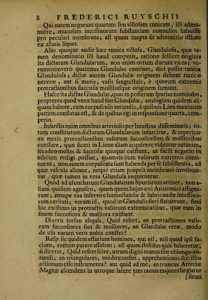 Qui autem negarunt quartam feuvillofam tunicam, illi admo¬ nuere, Jiaucofam inteiiinorum fubftantiam nonnullos habuifie pro peculari membrana j aft quam inepta fit admonitio ifthaee ex allatis liquet. Aliis xquoque audit haec'tunica villofa,'Glandiilofa, quae ta¬ men denominatio illi haud competit, ratione fcilicet originis ita diftarum Glandularum, non enim ortum ducunt ex ea; ve- rumenimvero quatenus Glandulas continet, dici pofleftunica Glandulofa; didae autem Glandulae originem debent tunicae nerveae , aut fi mavis, vafis fanguifluis, e quorum extreniis protradionibus fuccofis mollibufque originem fumunt. Hafce ita didas Glandulas ,quas in pofterum fpurias nominabo, propterea quod verae haud fintGlandulae, analogiam quidem ali¬ quam habere , eum corpufculis rotundis., e quibuis Lien maximam partem.conflatus eft, & de quibus egi in refponfione quarta, com- perio. Infardis enim omnibus arteriolis per Inteftina difleminatis, to¬ tum conftitutum didarum Glandularum infarcitur, Streperitur ex meris protradionibus vaforum fuccofioribus & mollioribus conflare , quae ficuti in Liene aliam acquirere videntur naturam, ita ade® molles & fuqcofae quoque exiflunt , ut facili negotio in nihilum redigi rpoflint., quamvis cum vaforum extremis conti¬ nuent ; non autem corpufcula funt habenda per fe fubfiflentia, ad quae vafcula alluunt, neque etiam propri'^ membrana involvun¬ tur , quae tamen in vera Glandula requiruntur. Quod ad ufum harum Glandularum Spuriarum attinet, nona¬ lium quidem agnofco, quam quem hujus aevi Anatomici a/figna- runt, nempe eas infervirehumedandffi& lubricandaeinteftino- rum cavitati; verum id, quod in Glandulis fieri flatuerunt, fieri hic exiftimo in protradis vaforum extremitatibus, quae eum in finem fuccofiora & molliora exiflunt. Dixerit forfan aliquis, Quid refert, an protradiones vafo¬ rum fuccofiores fint & molliores, an Glandulae verae, modo de ufu earum vero nobis conflet? Refp.fic quidem effutiunt homines, qui nil, hifiquod ipfi fa-. ciunt, redum putare aflblent; afl qUamflolidus quis haberetur, S diceret, Quid refert fcire, utrum digiti manusfint oblongo-ro- -tundi, an triangulares, modo (conflet, apprehenfionis &c. illos -adionum efle inflrumenta ? aut quid ad me, an truncus Arteriae afcendens in utroque latere tres ramos majores largiatur i.