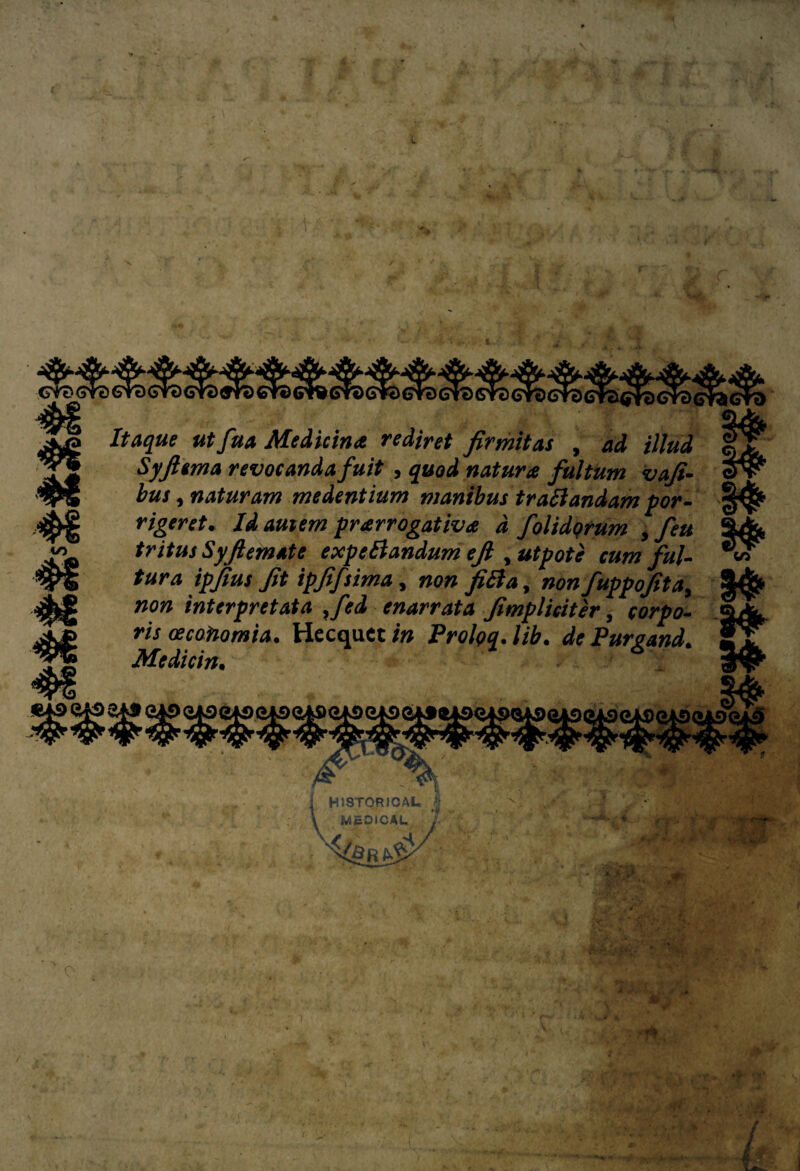 ■ ' *g to et^crdchcro Itaque ut fuá Medicina rediret firmitas , ad illud Syfiema revocandafuit , quod natura fultUm vafi- bus, naturam medentium mantbus trafiandam por- rigeret. Id auiem prarrogativa d foltdqrum , feu tritus Syfiemate expefiandum efi , utpote cum ful- tura ipfius fit ipffsima, non fifia, nonfuppofita, #077 interpretata ,fed enarrata fimplicitér, 00^0- w oecotiomia. Hecquet /# Prolog, lib. dr Purgand. Medicin• HISTORIO AL, J MEDICAL Ui ív ®v / /