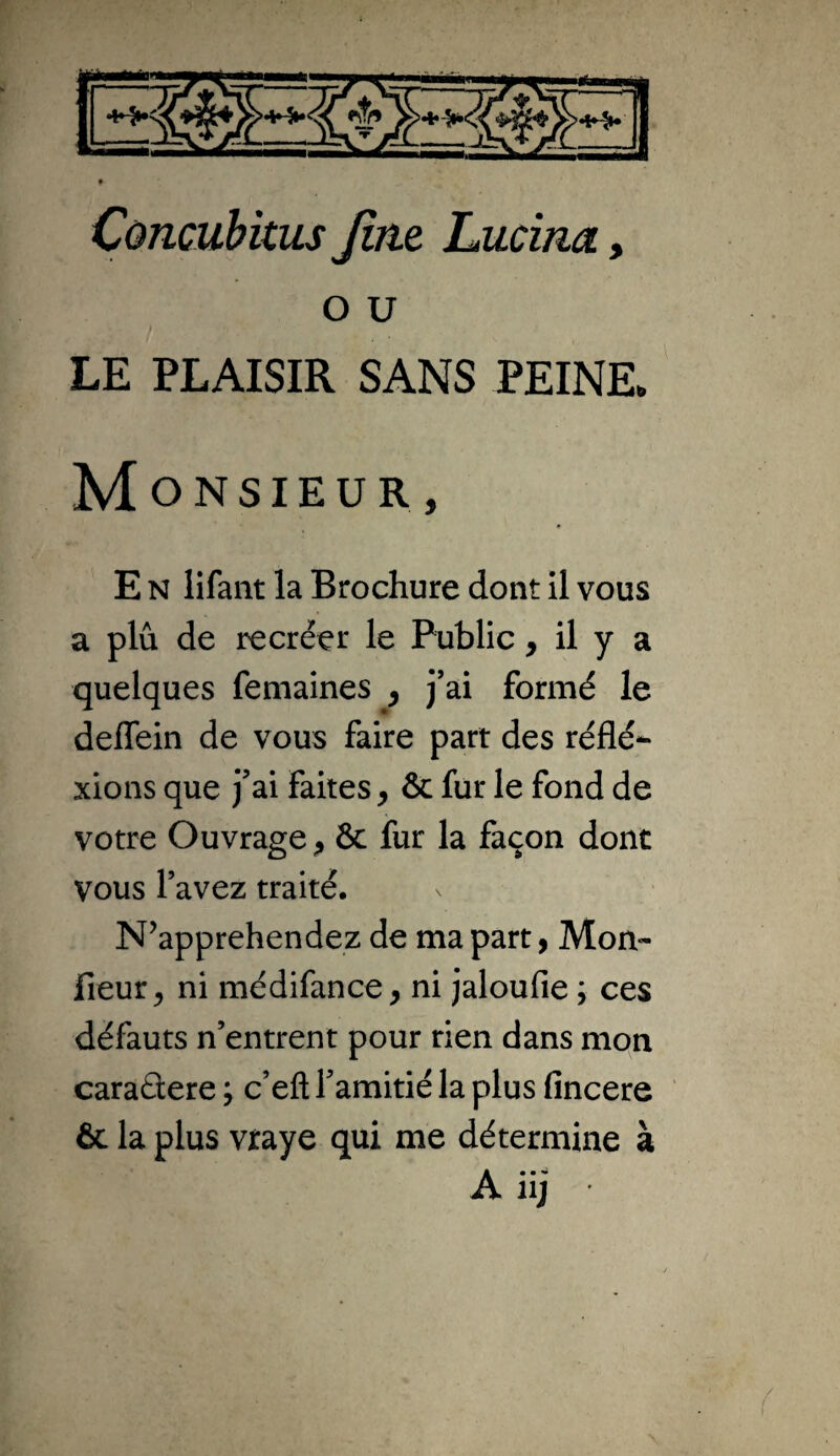 O U LE PLAISIR SANS PEINE. Monsieur, E N lifaiit la Brochure dont il vous a plu de recréer le Public, il y a quelques femaines ^ j’ai formé le deflein de vous faire part des réflé- xions que j’ai faites, & fur le fond de votre Ouvrage & fur la façon donc vous l’avez traité. N’apprehendez de ma part y Mon- lieur, ni médifance, ni jaloufie ; ces défauts n’entrent pour rien dans mon caraâere ; c’eft l’amitié la plus fincere 6c la plus vtaye qui me détermine à A iij