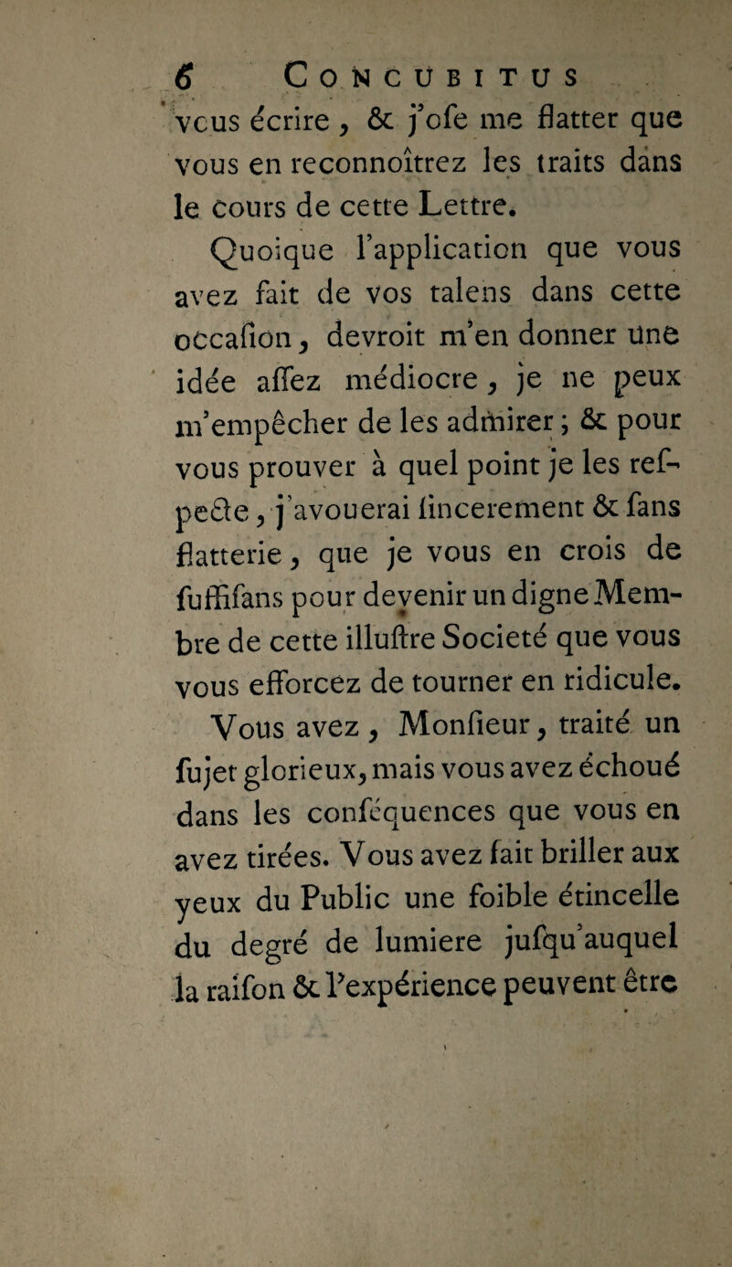 * vcus écrire , & j'cfe me flatter que vous en reconnoîtrez les traits dans le cours de cette Lettre. Quoique rapplication que vous avez fait de vos talens dans cette oCcafion y devroit m’en donner Une idée aflez médiocre y je ne peux nf empêcher de les adrhirer ; ôc pour vous prouver à quel point je les ref- peéle 5 j’avouerai flncerement & fans flatterie, que je vous en crois de fuffifans pour devenir un digne Mem¬ bre de cette illuftre Société que vous vous efforcez de tourner en ridicule. Vous avez, Monfieur, traité un fujet glorieux, mais vous avez échoué dans les confcquences que vous en avez tirées. Vous avez fait briller aux yeux du Public une foible étincelle du degré de lumière jufqu’auquel la raifon ôcPexpérience peuvent être