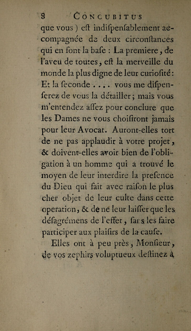 que vous ) e(l indifpenfablement aé- ' compagnée de deux circonftances qui en font la bafe : La première, de raveü de toutes, eft la merveille du monde la plus digne de leur curiofité : Et la fécondé .... vous me d;ifpeii- ferez de vous la détailler; mais vous m’entendez alfez pour conclure que les Dames ne vous choifiront jamais pour leur Avocat. Auront-elles tort de ne pas applaudir à votre projet,, & doivent-elles avoir bien de Fobli-r gatîon à un homme qui a trouvé le moyen de leur interdire la prefence du Dieu qui fait avec raifon le plu^ cher objet dé leur culte dans cette operation, ôc de ne leur laiffer que les défagrémens de feffet, fars les faire participer aux plaifirs de la caufe. Elles ont à peu près, Monfieur, i^é vos zephlrs voluptueux dedinez à