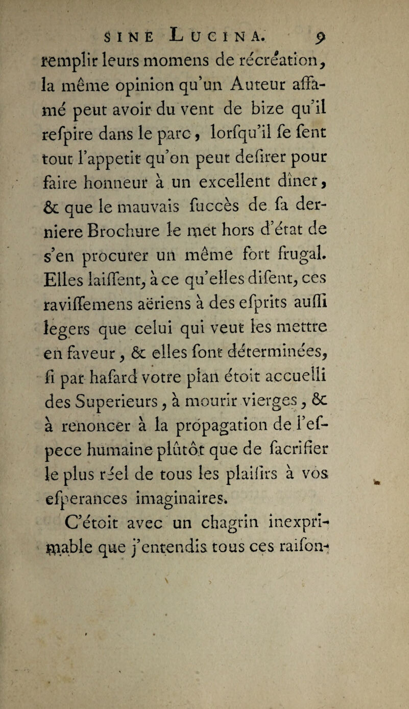 remplir leurs momens de récréation, la même opinion qu’un Auteur afFâ- nié peut avoir du vent de bize qu’il refpire dans le parc 9 lorfqu’il fe fent tout Tappetit qu’on peut defirer pour faire honneur à un excellent dîner, &c que le mauvais fuccès de fa der¬ nière Brochure le met hors d’état de s’en procurer un même fort frugal. Elles lailTent, à ce qu’elles difent, ces raviffemens aeriens à des efprits auffi légers que celui qui veut les mettre en faveur, ôc elles font déterminées, fl par hafard votre plan étoit accuelli des Supérieurs, à mourir vierges, & à renoncer à la propagation de l’ef- pece humaine plutôt que de facrifier le plus réel de tous les plailirs à vos efperances imaginaires. C’étoit avec un chagrin inexprî- mable qne j’entendis tous ces raifoa-t