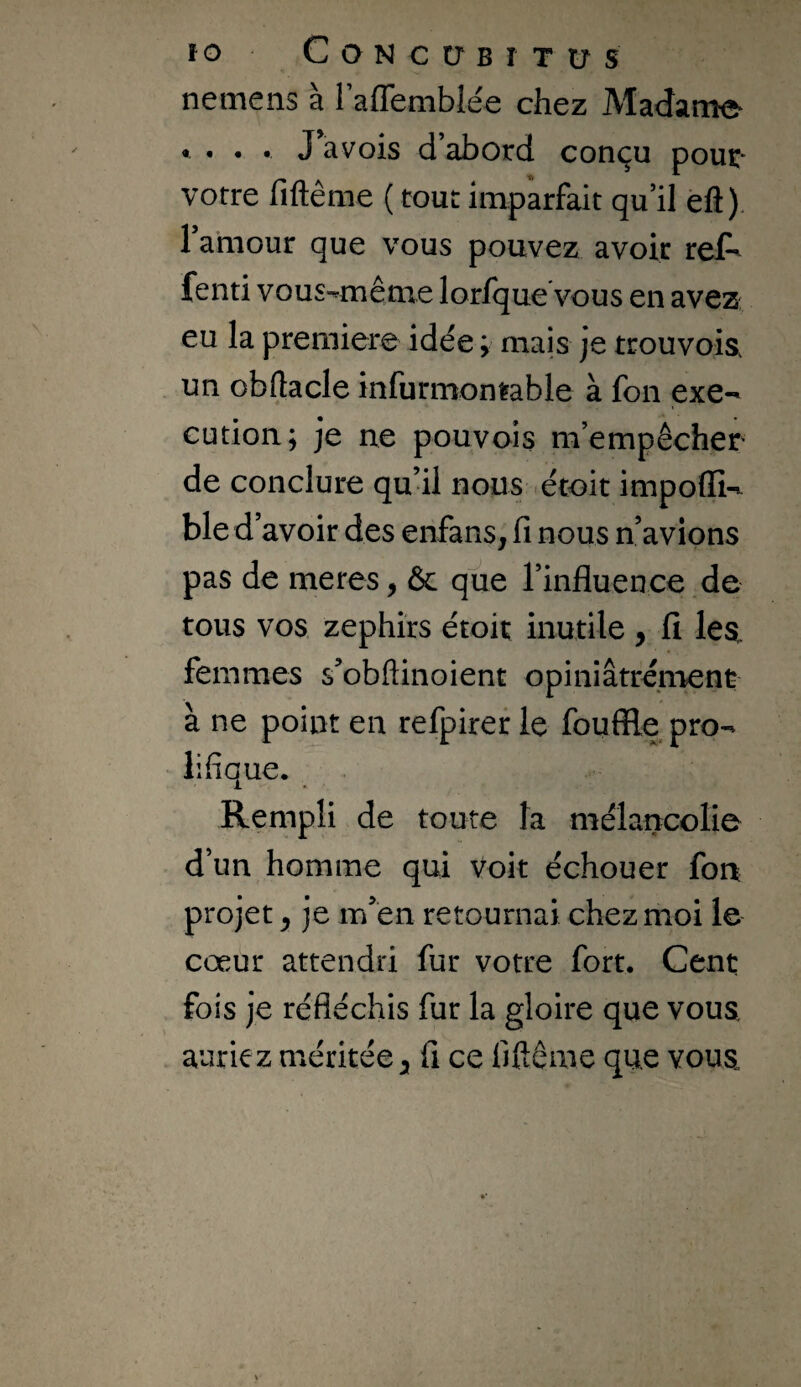 ÏO CONCtTBÎTtrS nemens à raffemblée chez Madame • . . . J a vois d abord conçu pouc- votre fiftême ( tout imparfait qu’il efl). 1 ahiour que vous pouvez avoir ref^ fenti vous-même lorfque vous en avez eu la première idée ; mais je trouvoia un obftacle infurmon^able à fon exe-' cution; je ne pouvois m’empêcher de conclure qu’il nous étoit impofli-t ble d’avoir des enfans, fi nous n’avions pas de meres, ôc que l’influence de tous vos zephîrs étoit inutile , fi lea femmes s’obftinoient opiniâtrément à ne point en refpirer le fouffle pro¬ lifique. Rempli de toute la mélancolie d’un homme qui Voit échouer fon projet ^ je m’én retournai chez moi le cœur attendri fur votre fort. Cent fois je réfléchis fur la gloire que vous, auriez méritée ^ fi ce fiftême que vous