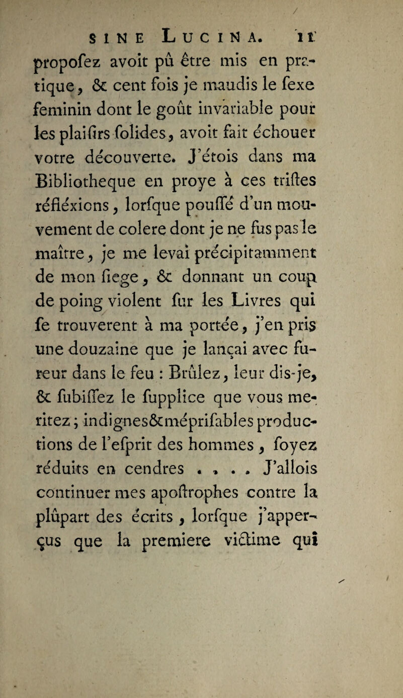 / SINE L U C I N A. 1 î: propofez avoit pu être mis en pra¬ tique, & cent fois je maudis le fexe féminin dont le goût invariable pour les plaifirs folides, avoit fait échouer votre découverte. J’étois dans ma Bibliothèque en proye à ces triftes réfléxicns, lorfque pouffé d’un mou¬ vement de colere dont je ne fus pas le maître, je me levai précipitamment de mon fiege, & donnant un coup de poing violent fur les Livres qui fe trouvèrent à ma portée, j’en pris une douzaine que je lançai avec fu¬ reur dans le feu : Brûlez, leur dis*je, ôc fubiffez le fupplice que vous mé¬ ritez ; indignes&méprifables produc¬ tions de l’efprit des hommes , foyez réduits en cendres . , . . J’allois continuer mes apoftrophes contre la plûpart des écrits , lorfque j’apper- qus que la première vicüme qui