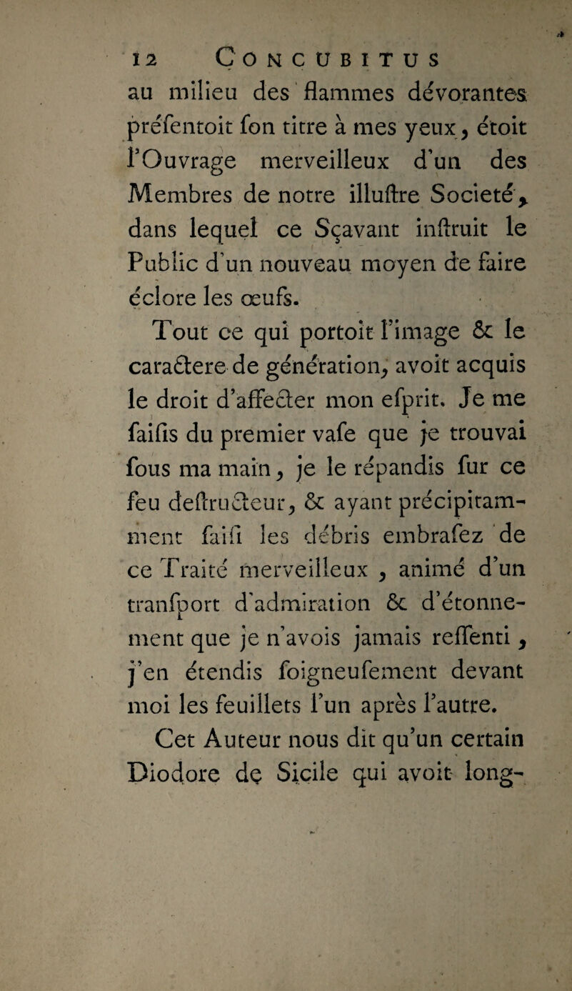 au milieu des flammes dévorantes préfentoit fon titre à mes yeux, étoit rOuvrage merveilleux d’un des Membres de notre illuftre Société ^ dans lequel ce Sçavant inftruit le Public d’un nouveau moyen de faire éclore les œufs. Tout ce qui portoit fimage & le caraétere de génération^’ avoit acquis le droit d’affecler mon efprit. Je me î * ^ ^ faifis du premier vafe que je trouvai fous ma main ^ je le répandis fur ce feu defcruéleur^ & ayant précipitam¬ ment faifi les débris embrafez de ce Traité merveilleux , animé d’un tranfport d’admiration ôc d’étonne¬ ment que je n’avois jamais reflenti y j’en étendis foigneufement devant moi les feuillets l’un après l’autre. Cet Auteur nous dit qu’un certain Diodore dç Sicile qui avoir long-