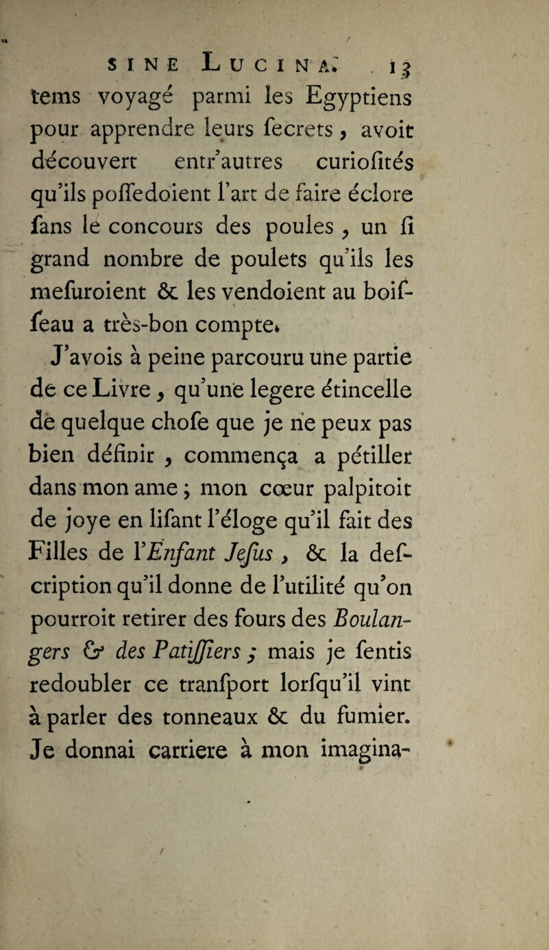 tems voyagé parmi les Egyptiens pour apprendre leurs fecrets, avoit découvert entr autres curiofités qu’ils poffedoient l’art de faire éclore fans le concours des poules ^ un fi grand nombre de poulets qu ils les mefuroient ôc les vendoient au boif- feau a très-bon compte* J’avois à peine parcouru une partie de ce Livre ^ qu’une legere étincelle dé quelque chofe que je rie peux pas bien définir , commença a pétiller dans'moname; mon cœur palpitoit de joye en lifant l’éloge qu’il fait des Filles de VEnfant Jejîis , & la def- cription qu’il donne de l’utilité qu’on pourroit retirer des fours des Boulan¬ gers (y des PaîiJJiers ; mais je fentis redoubler ce tranfport lorfqu’il vint à parler des tonneaux & du fumier. Je donnai carrière à mon imagina-