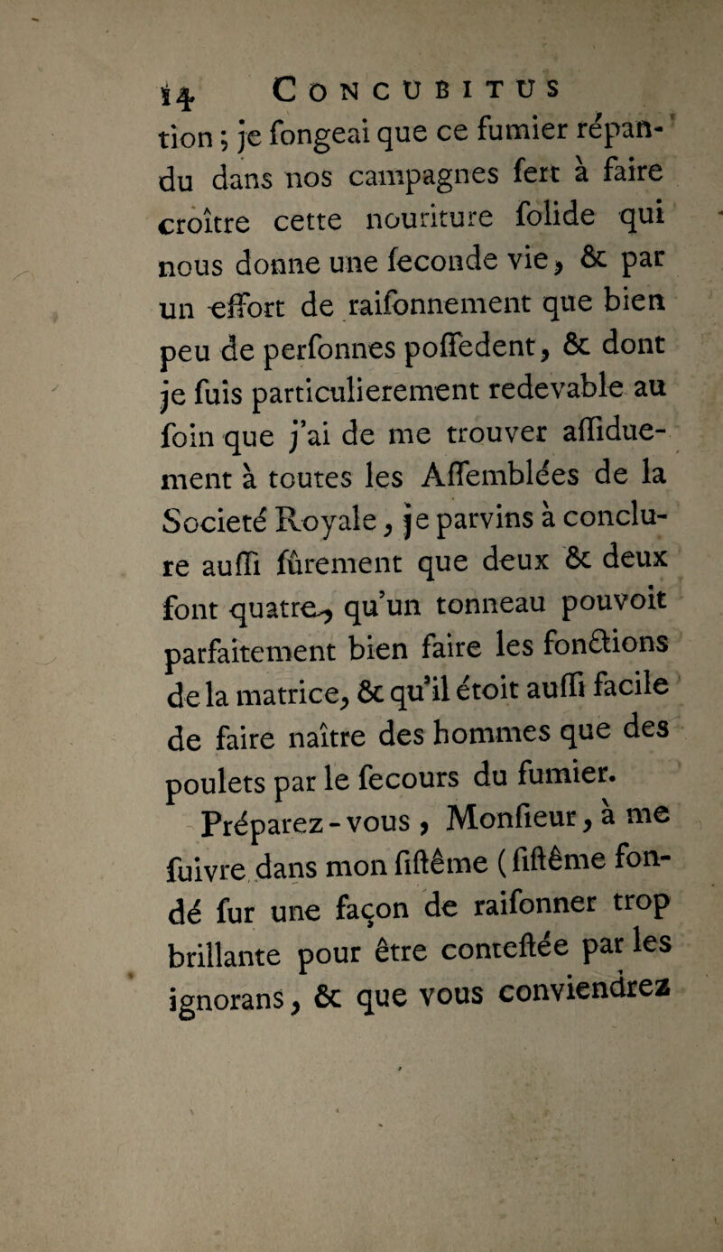 tion ; je fongeai que ce fumier répan- ' du dans nos campagnes fert à faire croître cette nouriture folide qui nous donne une fécondé vie, & par un effort de raifonnement que bien peu de perfonnes poffedent, & dont je fuis particulièrement redevable au foin que j’ai de me trouver affidue- ment à toutes les Affemblées de la Société Royale, je parvins à conclu¬ re aulTi fûrement que deux & deux font quatre^ qu’un tonneau pouvoir parfaitement bien faire les fonftions de la matrice, ôe qu’il étoit auffi facile de faire naître des hommes que des poulets par le fecours du fumier. ’ Préparez - vous , Monfieur, à me fuivre dans mon fiftême ( fiftême fon¬ dé fur une façon de raifonner trop brillante pour être conteftée par les ignorans, ôc que vous conviendrez