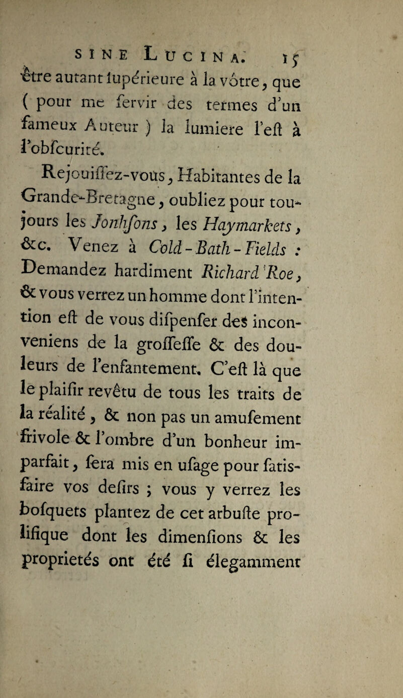 ^tre autant iupérieure à la vôtre ^ que ( pour me fervir des termes d'un fameux Auteur ) Ja lumière Teft à robfcuriré, Rejouiffez-voüs^ Habitantes de la Grande--Bretagne ^ oubliez pour tou^ jours les Jonhjons ^ les Haymarkets y &c. Venez à Cold-Bath-Fields : Demandez hardiment Richard^Roey & vous verrez un homme dont l’inten¬ tion eft de vous difpenfer deS incon- veniens de la grolTefle & des dou¬ leurs de lenfantemenu C eft là que le plaifîr revêtu de tous les traits de la réalité , & non pas un amufement frivole & l’ombre d’un bonheur im¬ parfait y fera mis en ufage pour fatis- faire vos defirs ; vous y verrez les bofquets plantez de cet arbufte pro¬ lifique dont les dimenfions ôc les propriétés ont été fi élégamment