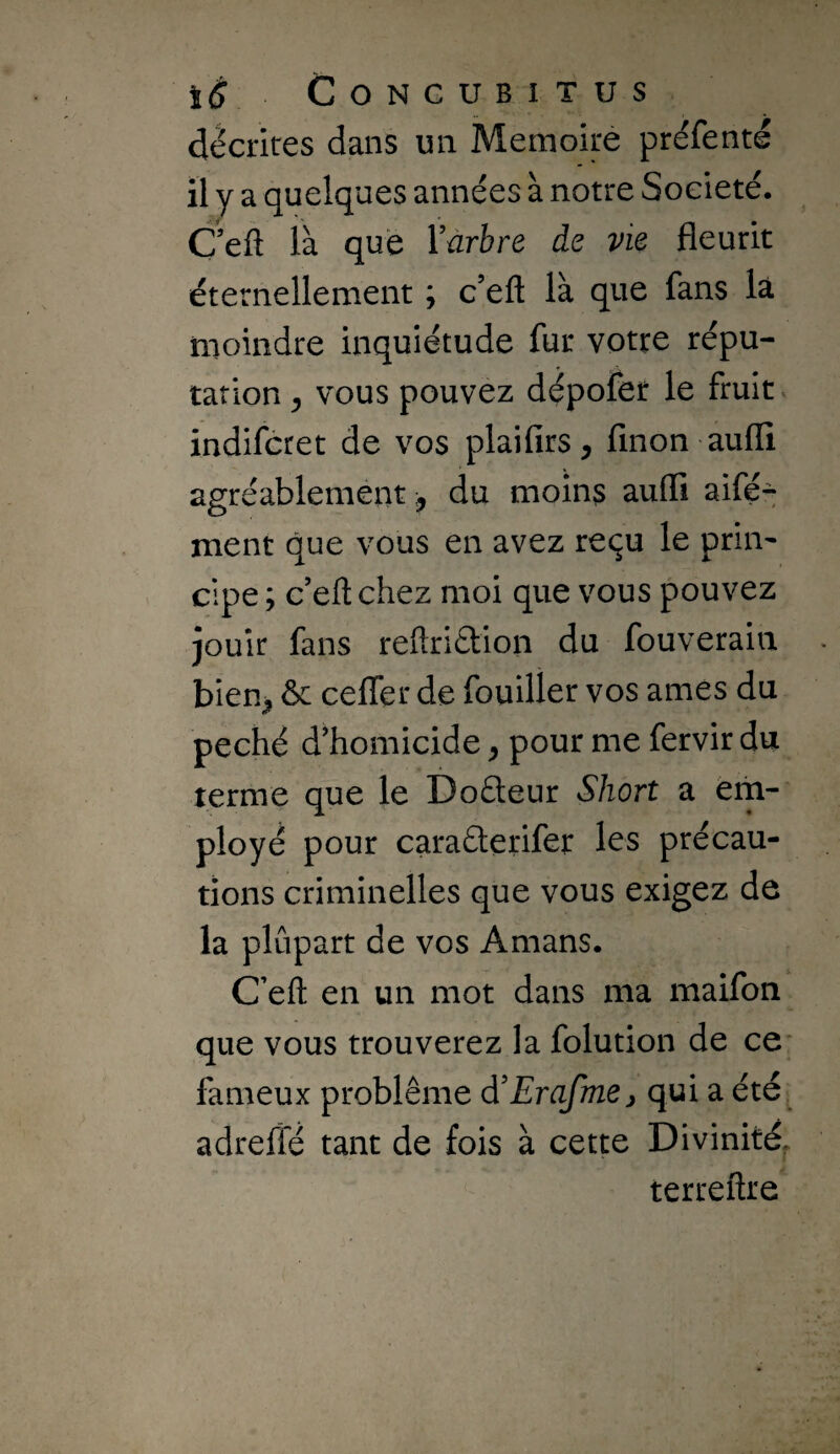décrites dans un Mémoire préfenté il y a quelques années à notre Société. C eft ià que Yûrbre de vie fleurit éternellement ; c’eft là que fans là moindre inquiétude fur votre répu¬ tation y vous pouvez dépofer le fruit, indifcret de vos plaifirs, finon aufli agréablement, du moins aufli aifé^ ment que vous en avez reçu le prin¬ cipe ; c’efl: chez moi que vous pouvez jouir fans reflridion du fouverain biem ^ cefler de fouiller vos âmes du péché d'homicide, pour me fervir du terme que le Doéteur Short a em¬ ployé pour caraâerifer les précau¬ tions criminelles que vous exigez de la plupart de vos Amans. C’eft en un mot dans ma maifon que vous trouverez la folution de ce fameux problème d'Erafmej qui a été adreffé tant de fois à cette Divinité, terreftre
