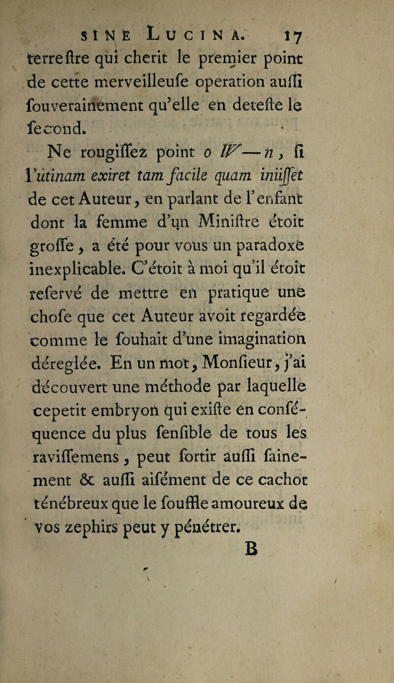 s î N È L ü C I N A. î 7 terre ftre qui chérit le premier point /de cette merveilleufe operation aufïï fouverainement qu’elle en detefte le fécond. ' Ne rougiffez point o ïl^—tiy fî Vùtinam exiret îam facile quam imijfet de cet Auteur, en parlant de renfant dont la femme d’un Miniftre étoit groffe , a été pour vous un paradoxe inexplicable. C’étoit à moi qu’il étoit refervé de mettre en pratique une chofe que cet Auteur avoît regardée comme le fouhait d’une imagination déréglée. En un mot, Monfieur, j’ai découvert une méthode par laquelle cepetit embryon qui exifte en confé- quence du plus fenfible de tous les raviffemens, peut fortir auffi faine- ment ôc auffi aifément de ce cachot ténébreux que le fouffle amoureux de Vos zephirs peut y pénétrer. B
