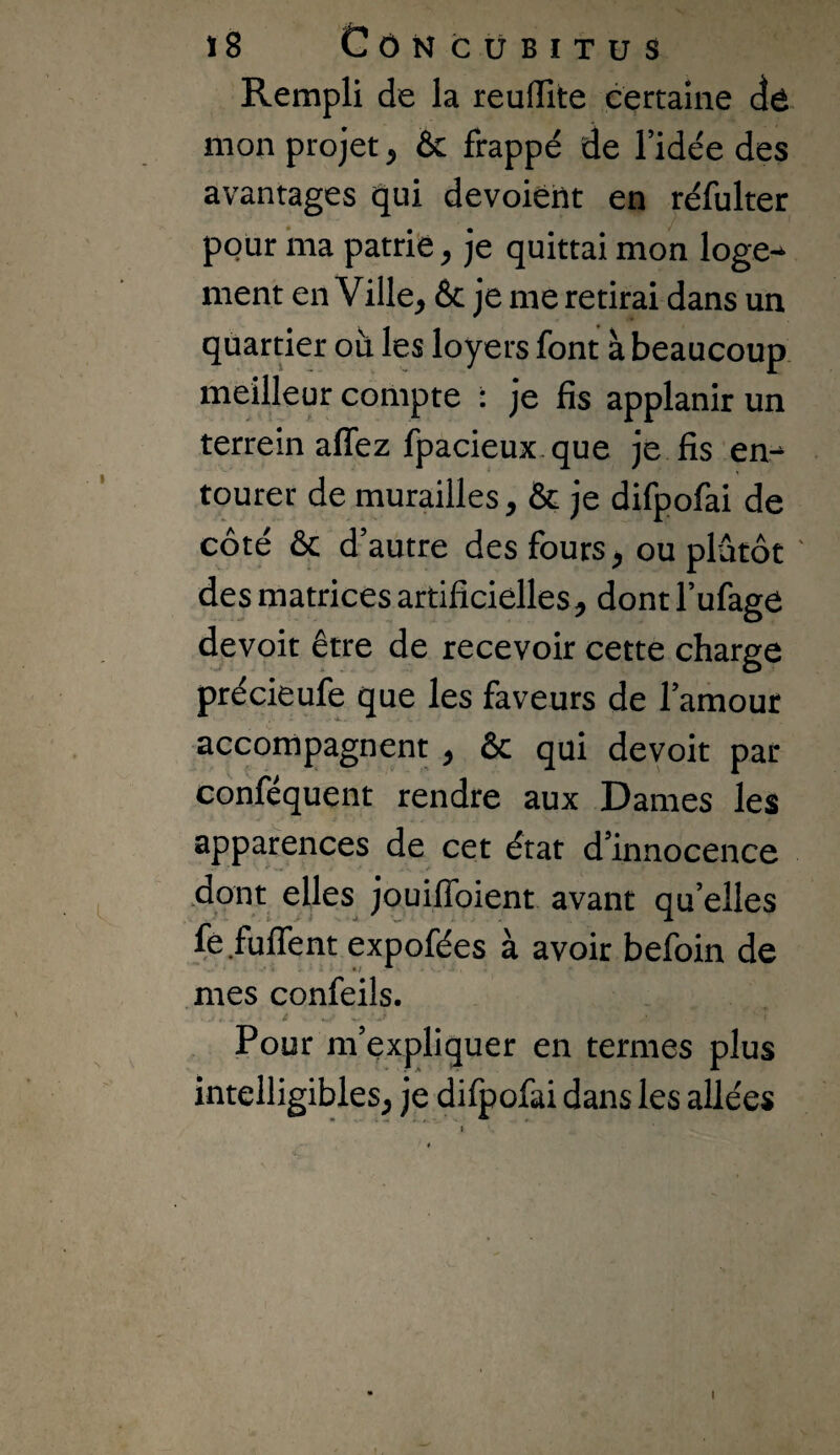 ï8 GôN CUBITUS Rempli de la reuflite eertaine dé mon projet ^ & frappé de l’idée des avantages qui dévoient en réfulter pour ma patrie^ je quittai mon loge^ ment en Ville, 6c je me retirai dans un quartier où les loyers font à beaucoup, meilleur compte : je fis applanir un terrein affez fpacieux.que je fis en^ tourer de murailles, 6c je difpofai de côté 6c d’autre des fours, ou plutôt ' des matrices artificielles, dont l’ufagé devoit être de recevoir cette charge précieufe que les faveurs de l’amour accompagnent , ôc qui devoit par conféquent rendre aux Dames les apparences de cet état d’innocence .dont elles jouiffoient avant qu’elles fé fuflent expofées à avoir befoin de mes confeils. Pour m’expliquer en termes plus intelligibles, je difpofai dans les allées I