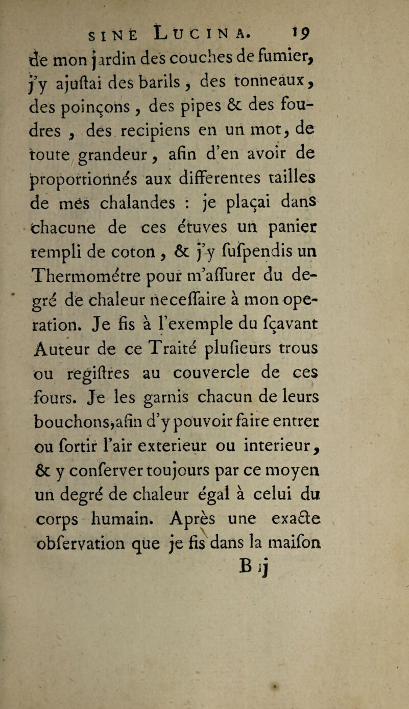 SINE LÜCINA. tp de mon jardin des couches de fumier, j’y ajuftai des barils , des tonneaux, des poinçons , des pipes 6c des fou¬ dres , dés recipiens en un mot, de toute^ grandeur, afin d’en avoir de proportionnés aux differentes tailles de mes chalandes : je plaçai dans • chacune de ces étuves un panier rempli de coton , 6c j’y fufpendis un Thermomètre pour in’affurer du de¬ gré de chaleur neceffaire à mon ope¬ ration. Je fis à l’exemple du fçavant Auteur de ce Traité plufieurs trous ou regiftres au couvercle de ces fours. Je les garnis chacun de leurs bouchons,afin d’y pouvoir faire entrer ou fortir l’air extérieur ou intérieur, ôc y conferver toujours par ce moyen un degré de chaleur égal à celui du corps humain^ Après une exaéle obfervation que je fis dans la maifon Bij