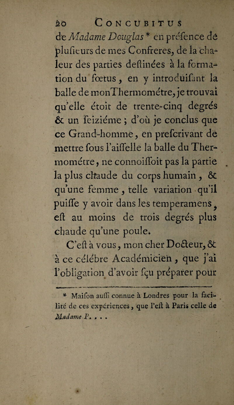 de A'Iadame Douglas * en préfence dé plufieurs de mes Confrères^ de la cha^ leur des parties deftinées à la forma- don du fœtus, en y introcluifant la balle de monThermométre; je trouvai qu’elle étoit de trente-cinq degrés & un feiziéme ; d’où je conclus que ce Grand-homme^ en prefcrivant dé mettre fous i’aiffelle la balle du Ther¬ momètre J ne connoiffoit pas la partie la plus chaude du corps humain , ôt qu’une femme ^ telle variation-qu’il puiffe y avoir dans les temperamens^ efl: au moins de trois degrés plus chaude qu’une poule. C’eft à vous y mon cher Do£lèur^ ôt à ce célébré Académicien , que j’ai robligation d’avoir fçü préparer pour * Maifon auffi connue à Londres pour la faci¬ lité de ces expériences, que l’ell à Paris celle de Madame F, • . .