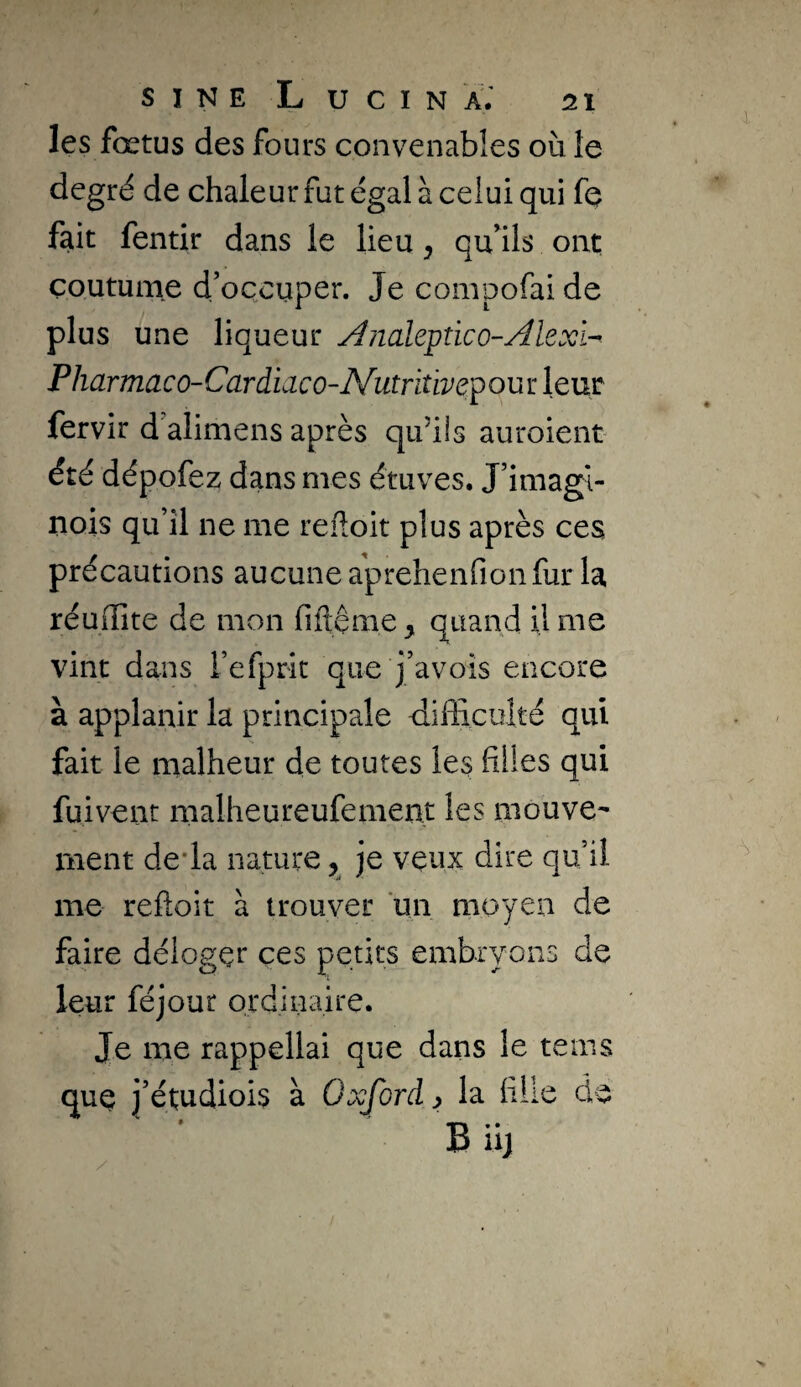 les fœtus des fours convenables où le degré de chaleur fut égal à celui qui fe fait fentir dans le lieu, quÙls ont; coutume d’occuper. Je compofai de plus une liqueur A/ialeptico-Alexi-^ Pharmaco-Cardiaco-Nutritivepou r leur fervir d’alimens après quùis auroient été dépofez dans mes étuves. J’imagî- uois qu’il ne me reftoit plus après ces précautions aucune aprehenfionfur la réuflite de mon fiftème ^ quand il me vint dans l’efprit que j’avoîs encore à applanir la principale difficuîté qui fait le malheur de toutes les hUes qui fuivent malheureufement les mouve¬ ment de*la nature y je veux dire qu’il me reftoit à trouver un moyen de faire délogçr ces petits embryons de leur féjour ordinaire. Je me rappellai que dans le teins quç j’étudiois à Oxford ^ la hile de Biij