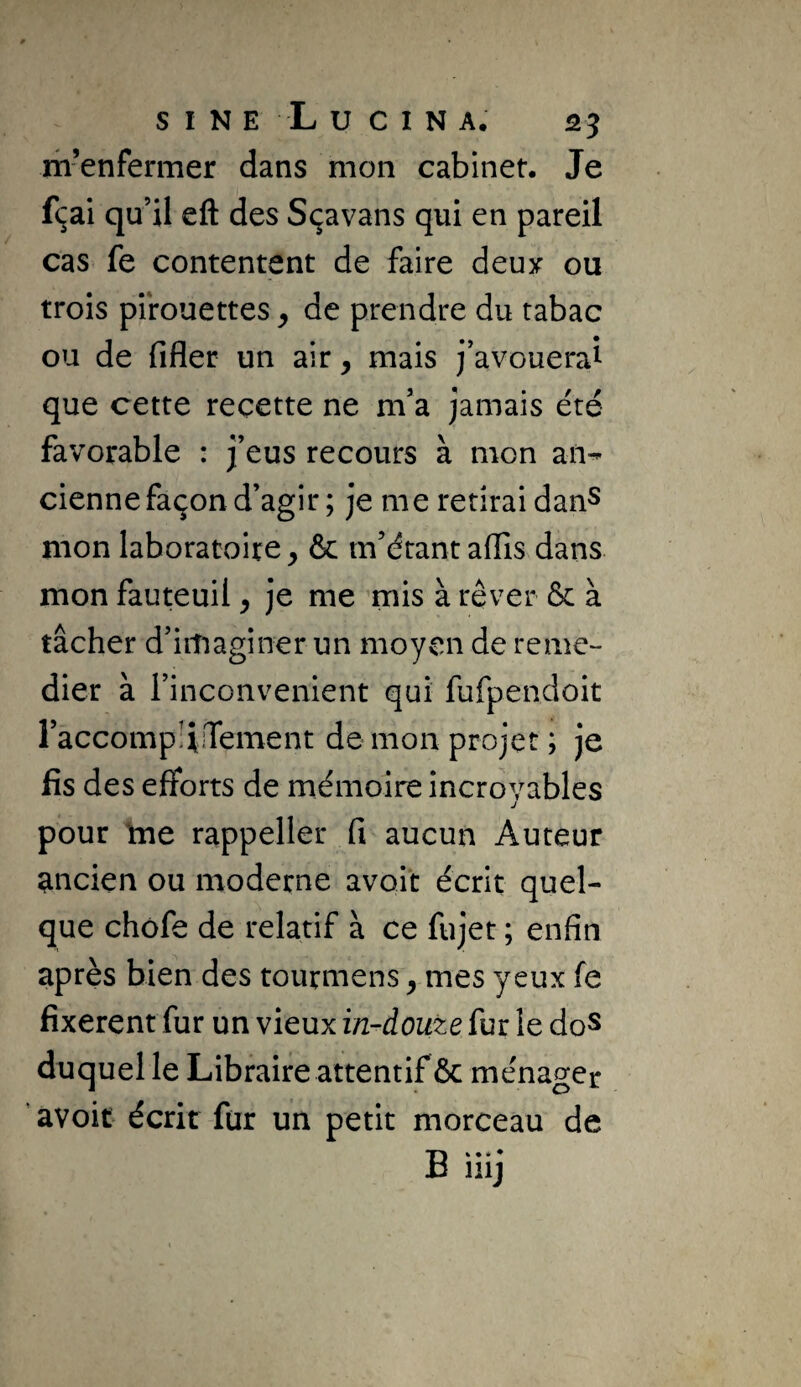 m’enfermer dans mon cabinet. Je f(^ai qu’il eft des Sçavans qui en pareil cas fe contentent de faire deux ou trois pirouettes ^ de prendre du tabac ou de fifler un air, mais j’avouerai que cette recette ne m’a jamais été favorable : j’eus recours à mon an-- cienne façon d’agir ; je me retirai danS mon laboratoire, & m’étant afiis dans mon fauteuil, je me mis à rêver & à tâcher d’irîiagîner un moyen de remé¬ dier à l’inconvenient qui fufpendoit raccompliiTement de mon projet ; je fis des efforts de mémoire incrovables J pour lue rappeller fi aucun Auteur ancien ou moderne avait écrit quel¬ que chôfe de relatif à ce fujet ; enfin après bien des tourmens, mes yeux fe fixèrent fur un vieux in-douze fur le doS duquel le Libraire attentif & ménager ’ avoir écrit fur un petit morceau de B iiij