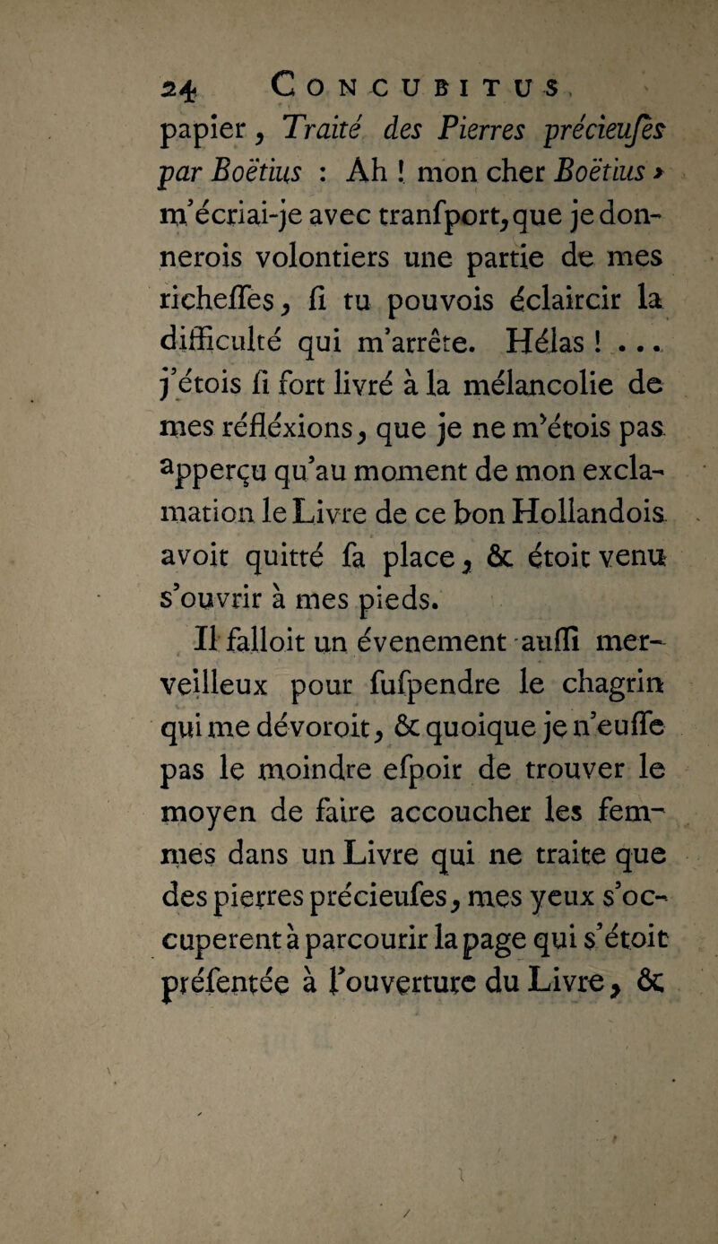 papier, Traité des Pierres précieujès par Boëtius : Ah ! mon cher Boëtius > m’écriai“je avec tranfport^que je don- nerois volontiers une partie de mes richelTes^ fi tu pouvois éclaircir la difficulté qui m’arrête. Hélas ! .... j’étois fi fort livré à la mélancolie de mes réflexions^ que je nem^étois pas ^pperçu qu’au moment de mon excla¬ mation le Livre de ce bon Hollandois avoir quitté fa place ^ & étoic venu s’ouvrir à mes pieds. Il falloir un événement auflî mer¬ veilleux pour fufpendre le chagrin qui me dévoroit^ & quoique je n’euflc pas le moindre efpoir de trouver le moyen de faire accoucher les fem¬ mes dans un Livre qui ne traite que des pierres précieufes^ mes yeux s’oc¬ cupèrent à parcourir la page qui s’étoit préfentée à l’ouverture du Livre ^ ôc 1 /