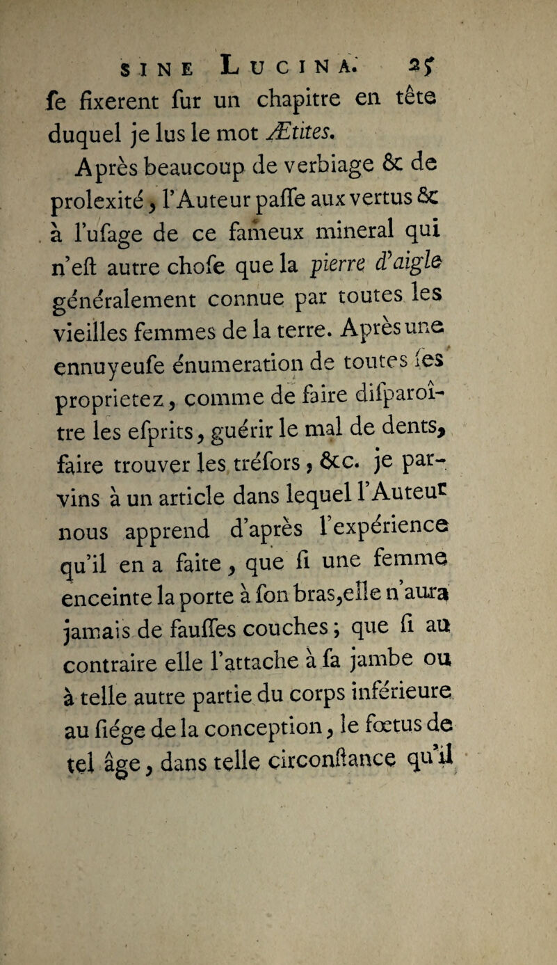 fe fixèrent fur un chapitre en tête duquel je lus le mot Ætites, Après beaucoup de verbiage & de prolexité y l’Auteur palTe aux vertus ôc à l’ufage de ce fameux minerai qui n’eft autre chofe que la pierre â^cnglQ généralement connue par toutes les vieilles femmes de la terre. Apres une ennuyeufe énumération de toutes i.es proprietezj comme de faire dilparoi- tre les efprits, guérir le mal de dents^ faire trouver les tréfors j ôcc. je par¬ vins à un article dans lequel 1 Auteu^ nous apprend d’après 1 expérience qu’il en a faite y que lî une femme enceinte la porte à fon bras^eîle n aura jamais de faufles couches ; que fi au contraire elle l’attache a fa jambe ou à telle autre partie du corps inferieure au fiége de la conception y le fœtus de tel âge y dans telle circonftance qti il •