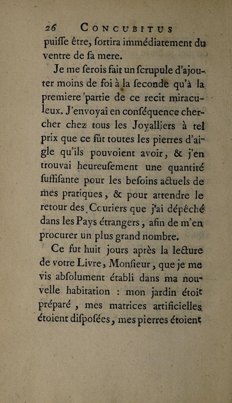 puiffe être^ fortira immédiatement du ventre de fa mere. Je me ferois fait un fcrupule d ajou-. ter moins de foi à la fécondé qu’à la première’partie de ce récit iniracü- leux. J’envoyai en conféquence cher¬ cher chez tous les Joyalliers à tel prix que ce fût toutes les pierres d’ar gle qu ils pouvoient avoir ^ & j’en trouvai heureulement une quantité fuffifante pour les befoins aâuels de mes pratiques, & poui: attendre le retour des^Ccuriers que j’ai dépêché dans les Pays étrangers ^ afin de m’en procurer un plus grand nombre. Ce fut huit jours après la leâure de votre Livre > Monfieur ^ que je me vis abfolument établi dans ma nou* velle habitation : mon jardin étoit préparé y mes matrices artificielles, étoient difpofées ^ mes piertes étoient