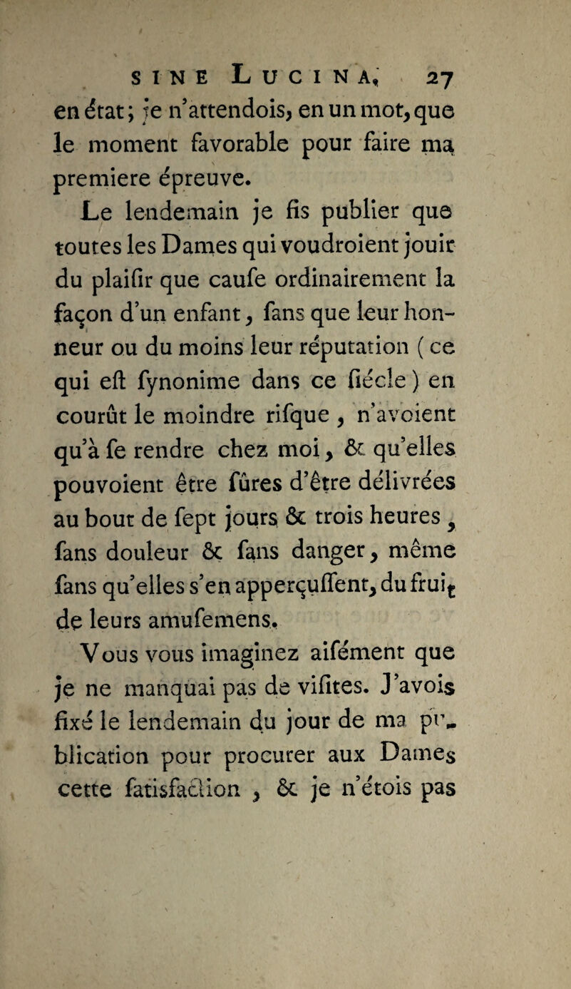 en état; te n’attendois, en un mot, que le moment favorable pour faire ma première épreuve. Le lendemain je fis publier que toutes les Dames qui voudroient Jouir du plaifir que caufe ordinairement la façon d’un enfant, fans que leur hon¬ neur ou du moins leur réputation ( ce qui eft fynonime dans ce fiécle ) en courût le moindre rifque , n’avoient qu’à fe rendre chez moi, ôc qu’elles pouvoient être fûres d’être délivrées au bout de fept jours & trois heures , fans douleur ôc fans danger, même fans qu’elles s’en apperçuffent, du fruin de leurs amufemens. Vous vous imaginez aifément que je ne manquai pas de vifites. J’avois fixé le lendemain du jour de ma pr^ blication pour procurer aux Dames cette fatisfaclion , ôc je n’étois pas