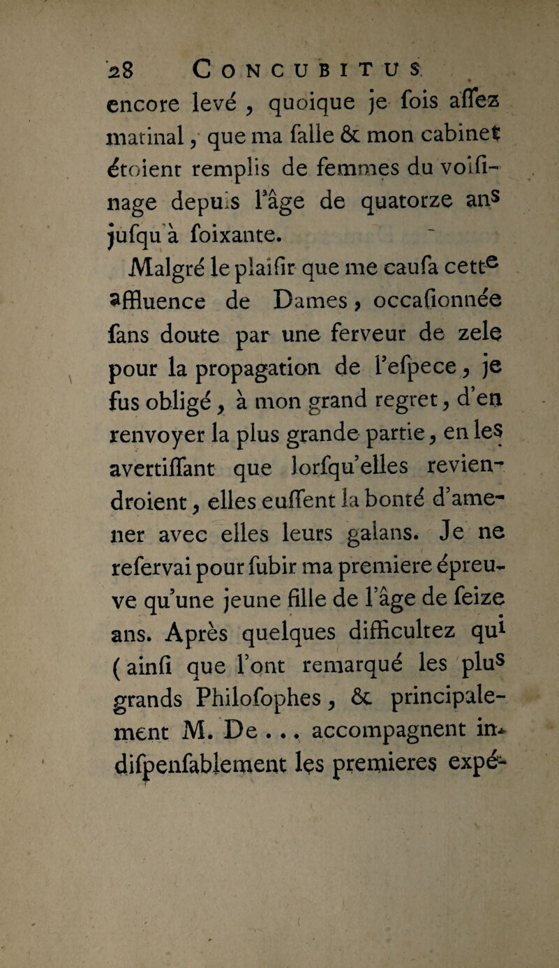 « encore levé , quoique je fois aflez matinal / que ma falie & mon cabinet étoienr remplis de femmes du volfi- nage depuis Tâge de quatorze anS jufqu à foixante. Malgré lepiaifir que me caufa cett^ affluence de Dames > occaGonnée fans doute par une ferveur de zele pour la propagation de f efpece ^ je fus obligé, à mon grand regret ^ d en renvoyer la plus grande partie ^ en les avertiffant que lorfquelles revien- droient, elles euffent la bonté d’ame^ lier avec elles leurs galans. Je ne refervai pour fubir ma première épreu¬ ve qu’une jeune Glle de Tâge de feize ans. Après quelques difficultez qui ( ainG que Tont remarqué les pluS grands Philofophes ^ ôc principale- merit M. De . ., accompagnent in-^ difpenfabiement les prerriieres expé-