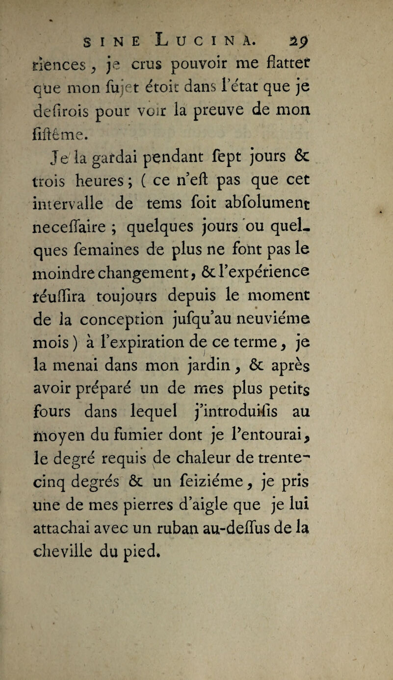 SINE LuCINÀ. riences ^ je crus pouvoir me flatter que mon fujet étoit dans l’état que je defirois pour voir la preuve de mon fiftême. Jelagatdai pendant fept jours & trois heures ; ( ce n eft pas que cet intervalle de tems foit abfolument neceffaire ; quelques jours ou quel¬ ques femaines de plus ne font pas le moindre changement, ôc Texpérience téuflira toujours depuis le moment de la conception jufqu’au neuvième mois ) à l’expiration de ce terme, je la menai dans mon jardin, ôc après avoir préparé un de mes plus petits fours dans lequel j’introdukls au moyen du fumier dont je Pentourai, le degré requis de chaleur de trente^ cinq degrés ôc un feiziéme, je pris une de mes pierres d’aigle que je lui attachai avec un ruban au-delTus de la cheville du pied.