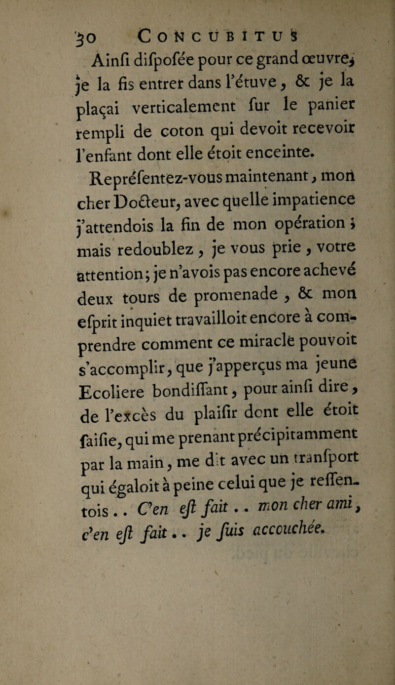 Àinfi difpofée pour ce grand œuvrej je la fis entrer dans l’étuve, & je la plaçai verticalement fur le panier rempli de coton qui devoit recevoir l’enfant dont elle étoit enceinte. Repréfentez-vous maintenant, mort cher Doûeur, avec quelle impatience j’attendois la fin de mon opération i mais' redoublez , je vous prie , votre attention ; je n’a vois pas encore achevé deux tours de promenade , ôc mon efprit inquiet travailloit encore à com^ prendre comment ce miracle pouvoit s’accomplir, que j’apperçus ma jeune Ecoliere bondiflant, pour ainfi dire , de l’excès du plaifir dont elle étoit faifie, qui me prenant précipitamment par la main, me dit avec un tranfport qui égaloit à peine celui que je reffen- tois.. Cen ejl fait.. mon cher ami, c’en ejl fak.. je fais accouchée.
