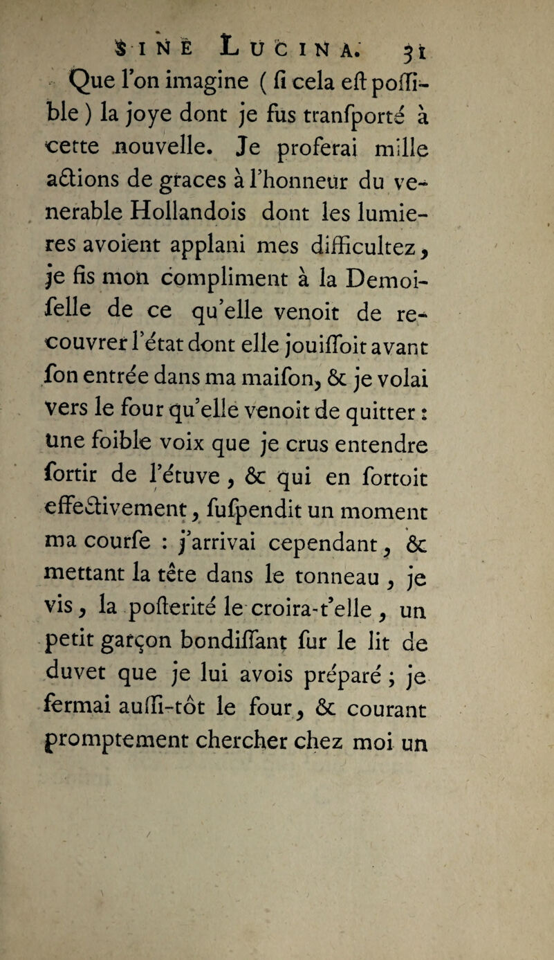 Que Ton imagine ( fi cela eft poiïi- ble ) la joye dont je fus tranfporté à cette nouvelle. Je proferai mille avions de grâces àrhonneitr du vé¬ nérable Hollandois dont les lumiè¬ res avoient applaiii mes difficultez, je fis mon compliment à la Demoi- felle de ce qu’elle venoit de re^ couvrer l’état dont elle Jouilfoit avant fon entrée dans ma maifon, Ôc je volai vers le four qu elle venoit de quitter : Une foible voix que je crus entendre fortir de l’étuve, & qui en fortoit effectivement y fufpendit un moment ma courfe : j’arrivai cependant y 6c mettant la tête dans le tonneau y je vis y la pofterité le croira-t’elle y un petit gatçon bondiffant fur le lit de duvet que je lui avois préparé ; je fermai auffi-tôt le four^ Ôc courant promptement chercher chez moi un /