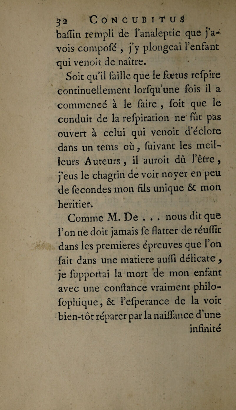 balTiii rempli de Tanaleptic que j’a- vois compofé , j’y plongeai l’enfant qui venoit de naître. Soit qu’il faille que le fœtus refpîre Continuellement lorfqu’une fois il a commencé à le faire , foit que le conduit de la refpiration ne* fût pas ouvert à celui qui venoit d eclote dans un tems où j fuivant les meil¬ leurs Auteurs ^ il auroit du 1 etre ^ j’eus le chagrin de voir noyer en peu de fécondés mon fils unique & mon heritiefé Comme M. De • . . nous dit que l’on ne doit jamais fe flatter de réuflir dans les premières épreuves que l’on fait dans une matière aufli délicate , je fupportai la mort de mon enfant avec une confiance vraiment philo- fophique, & l’efperance de la voir bieivtôt réparer par la nailTance d’une infinité