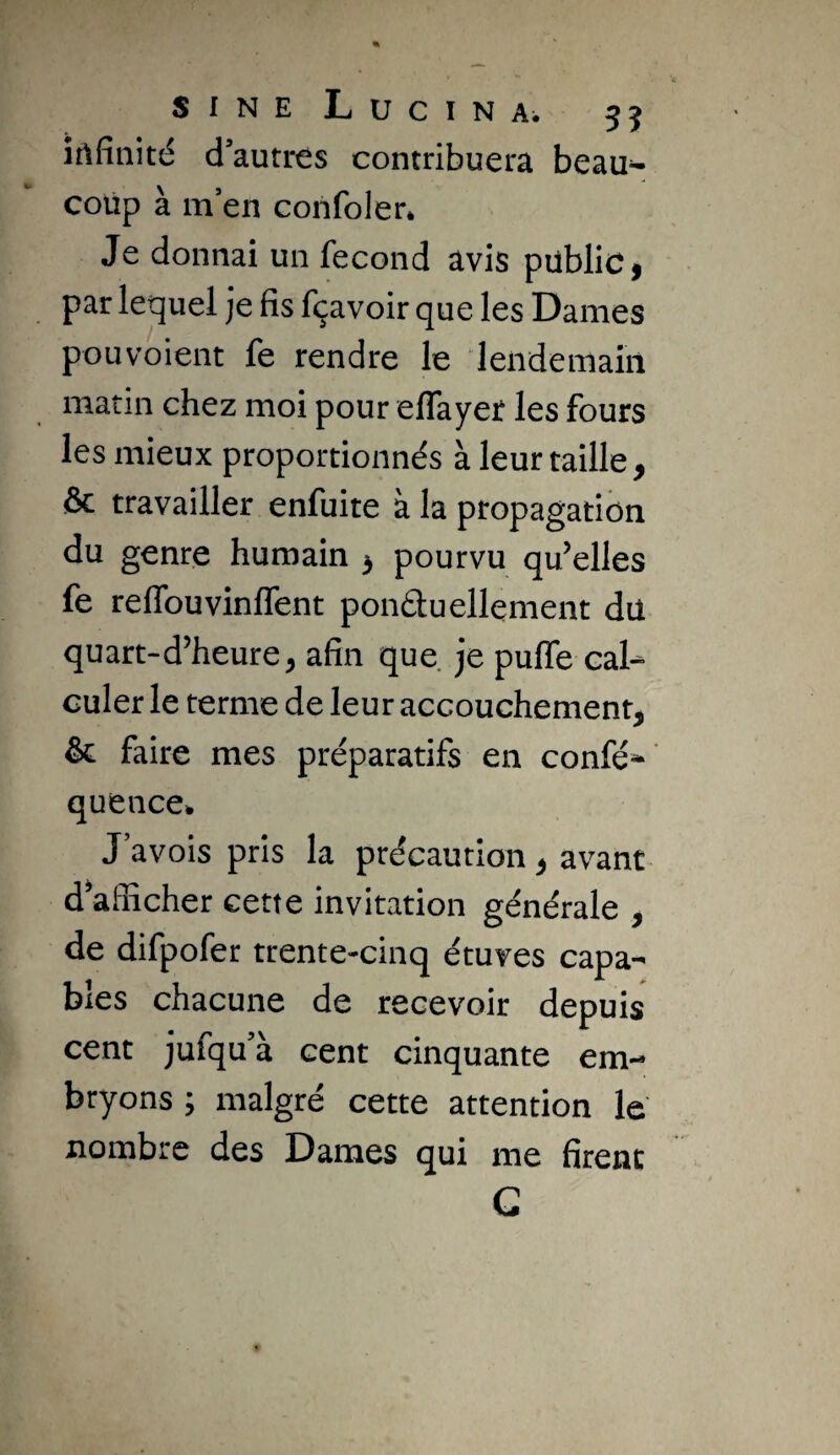 SINE LuciNAi 55 îtlfiiiité d’autres contribuera beau¬ coup à m en confoler. Je donnai un fécond avis pübliCi par lequel je fis fçavoir que les Dames pou voient fe rendre le lendemain matin chez moi pour effayer les fours les mieux proportionnés à leur taille, & travailler enfuite à la propagation du genre humain , pourvu qu’elles fe reflbuvinlfent pondu ellenient dü quart-d’heure, afin que je puffe cal^ culer le terme de leur accouchement, &: faire mes préparatifs en confé^ ' quence^ J’avois pris la précaution, avant d’afficher cette invitation générale , de difpofer trente-cinq étuves capa¬ bles chacune de recevoir depuis cent jufqu’à cent cinquante em¬ bryons ; malgré cette attention le nombre des Dames qui me firent G