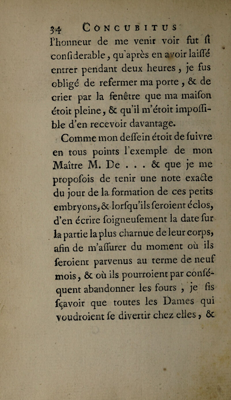 rhonneur de me venir voir fut rt confiderable, qu’après en avoir laiffë entrer pendant deux heures, je fus obligé de refermer ma porte , & de crier par la fenêtre que ma maifon étoit pleine, & qu’il m’étoit impolïï- ble d’en recevoir davantage. Comme mon deffein étoit de fuivre en tous points l’exemple de mon Maître M. De . . . & que je me propofois de tenir une note exadte du jour de la formation de ces petits embryonsj&lorfqu’ils feroient éclos, d’en écrire foigneufement la date fur ia partie la plus charnue de leur corps, afin de m’aflurer du moment où ils feroient parvenus au terme de neuf mois, ôc où ils pourroient par confé- quent abandonner les fours je fis fi^avoir que toutes les Dames qui youdroient fe divertir chez elles, ôc