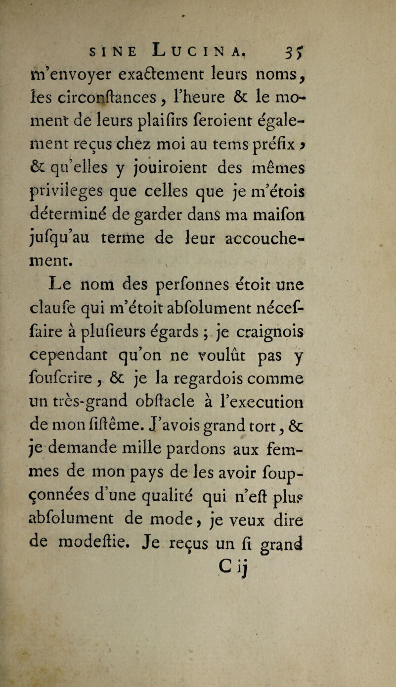m’envoyer exaâement leurs noms, les circonftances, Fheure & le mo¬ ment de leurs plaifirs feroient égale¬ ment reçus chez moi au tems préfix y qu’elles y jouiroient des mêmes privilèges que celles que je m’étois déterminé de garder dans ma maifon jufqu’au terme de leur accouche¬ ment. Le nom des perfonnes étoit une claufe qui m’étoit abfolument nécef- faire à plufieurs égards ; je craignois cependant qu’on ne voulût pas y foufcrire , ôc je la regardois comme un très*grand obftacle à rexecution de mon fiftême. J’avois grand tort, & je demande mille pardons aux fem¬ mes de mon pays de les avoir foup- çonnées d’une qualité qui n eft plus abfolument de mode, je veux dire de raodeftie. Je reçus un fi grand Cij