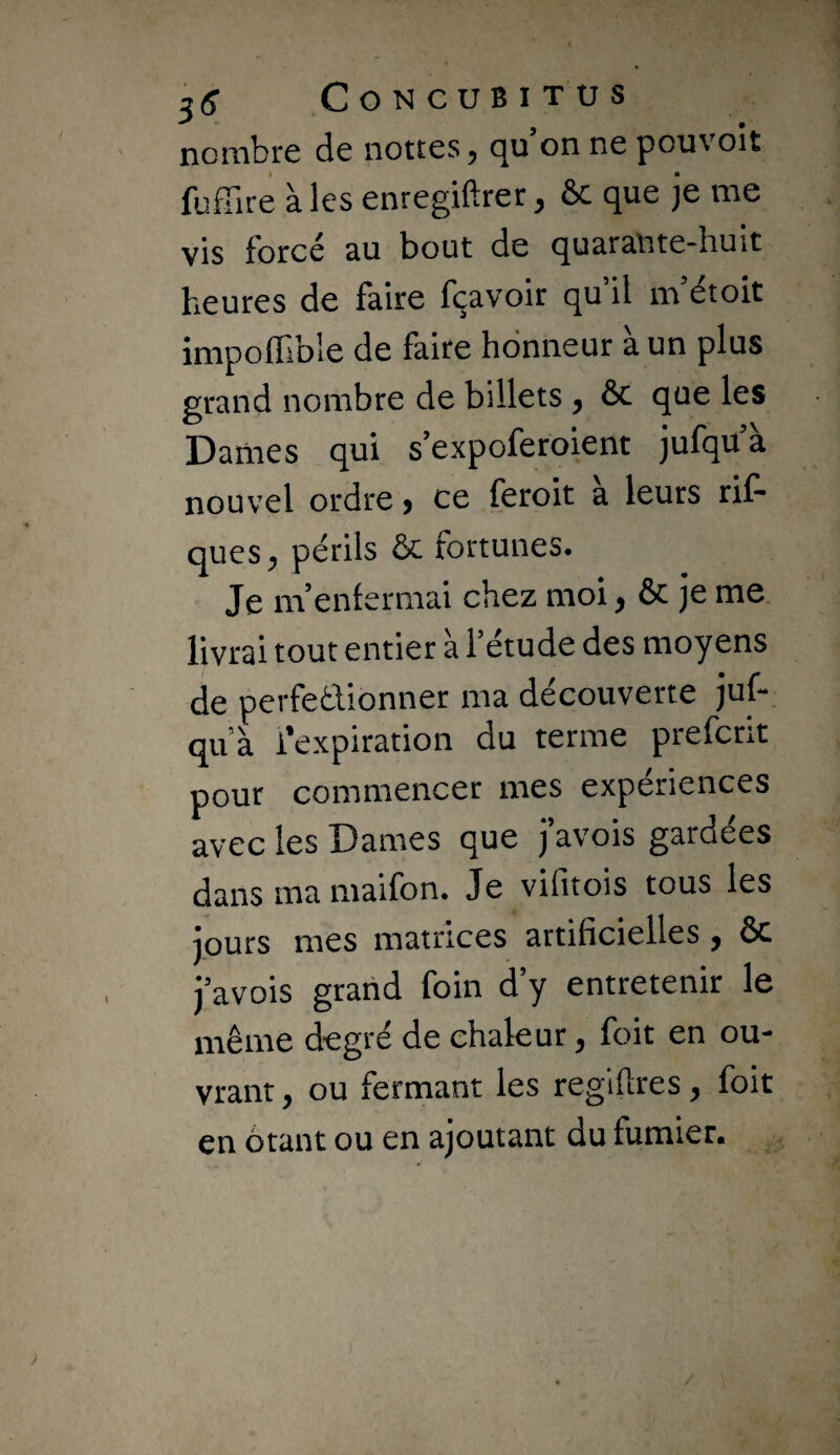 3(? CONCUBITUS nombre de nettes, qu’on ne pouvoir fuffire aies enregiftrer, & que je me vis force au bout de quarante~hu»t heures de faire fçavoir qu’il m’étoit impoffible de faire honneur à un plus grand nombre de billets , ôc que les Dames qui s’expoferoient jufqu’à nouvel ordre > ce feroit a leurs rif- ques, périls & fortunes. Je m’enfermai chez moi, & je me. livrai tout entier à l’étude des moyens de perfectionner ma découverte jup qu’à l’expiration du terme prefcrit pour commencer mes expériences avec les Dames que j’avois gardées dans ma maifon. Je vifitois tous les jours mes matrices artificielles, Ôc j’avois grand foin d’y entretenir le même degré de chaleur, foit en ou¬ vrant, ou fermant les reglftres, foit en ôtant ou en ajoutant du fumier.