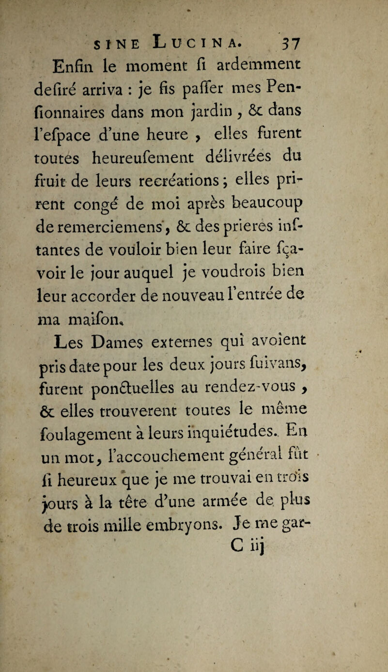 Enfin le moment fi ardemment defiré arriva : je fis paffer mes Pen- fionnaires dans mon jardin , ôc dans refpace d’une heure , elles furent toutes heureufement délivrées du fruit de leurs récréations ; elles pri^ rent congé de moi après beaucoup deremerciemens, ôc desprierés inf- tantes de vouloir bien leur faire fça- voir le jour auquel je voudrois bien leur accorder de nouveau Tentrée de ma maifon.^ Les Dames externes qui avoîent pris date pour les deux jours fuivans, furent ponétuelles au rendez'vous y ôc elles trouvèrent toutes le même foulagement à leurs inquiétudes. En un mot, faccouchement général fut Il heureux que je me trouvai en tro'is ' purs à la tête d^une armée de. plus de trois mille embryons. Je me gar- C iij