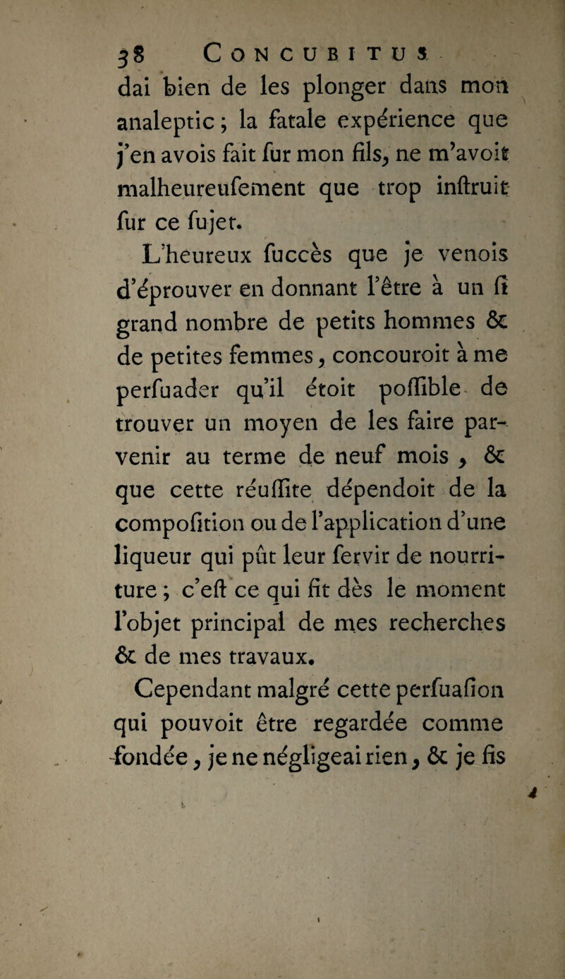 dai bien de les plonger dans mon analeptic; la fatale expérience que j’en avois fait fur mon fils^ ne m’avoit malheureiifement que trop inftruit fur ce fujet. L’heureux fuccès que je venois d’éprouver en donnant l’être à un fî grand nombre de petits hommes ôc de petites femmes y concouroit à me perfuader qu’il étoit poffible- de trouver un moyen de les faire par¬ venir au terme de neuf mois y Ôe que cette réuflite dépendoit de la compofition ou de l’application d’une liqueur qui pût leur fervir de nourri¬ ture ; c’eft ce qui fit dès le moment l’objet principal de mes recherches & de mes travaux. Cependant malgré cette perfuafion qui pouvoit être regardée comme fondée ^ je ne négligeai rien y & je fis s