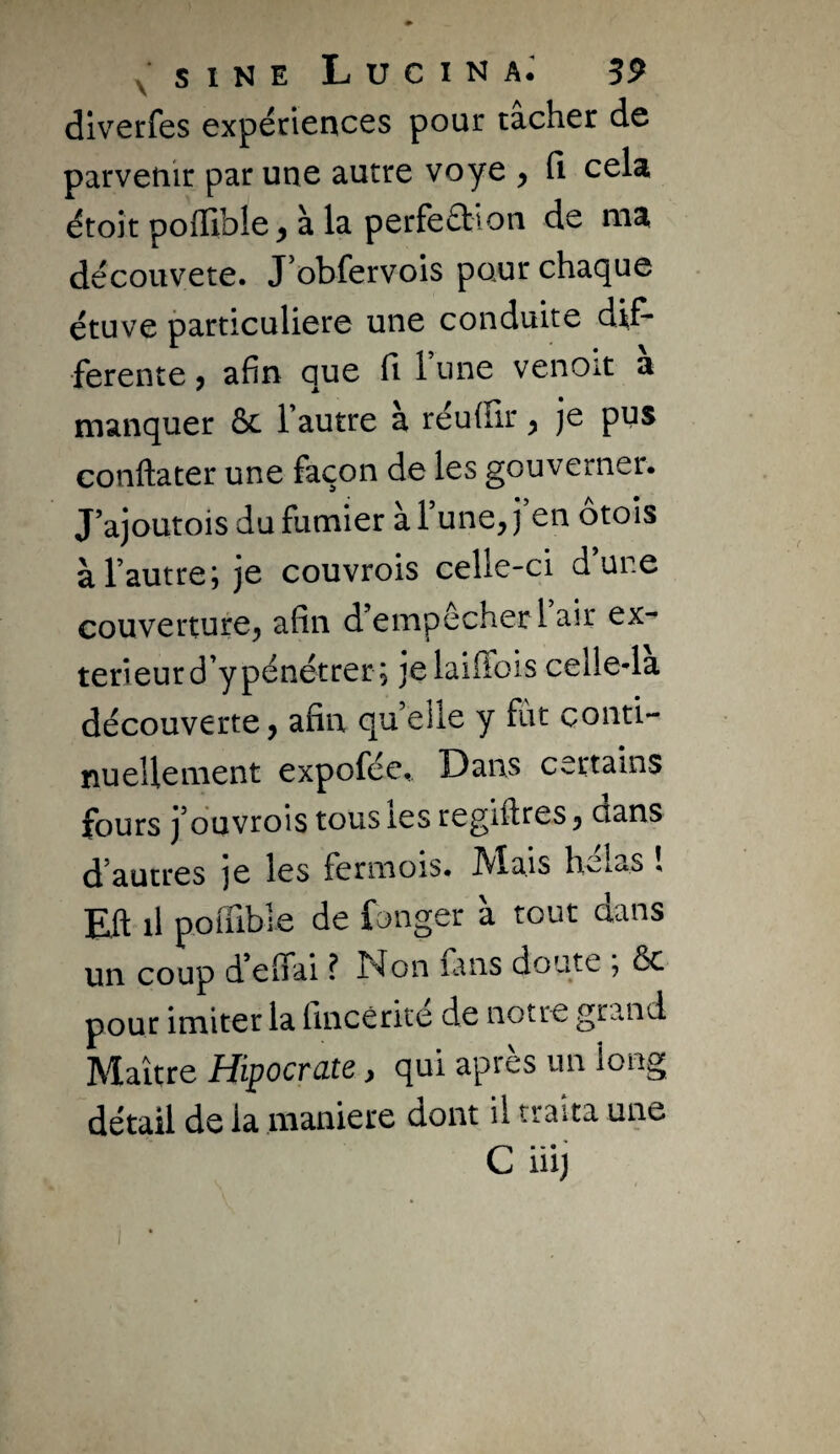 dlverfes expériences pour tacher de parvenir par une autre voye , fi cela étoit polTible^ à la perfection de ma découvete. J’obfervois pour chaque étuve particulière une conduite dif¬ ferente , afin que fi Tune venoit a manquer ôc Tautre à réuffir ^ je pus conftater une façon de les gouverner. J’ajoutois du fumier à Tune, j en otois à l’autre; je couvrois celle-ci d’une couverture^ afin d’empêcher 1 air ex¬ térieur d’y pénétrer; jelaifibis celle-la découverte, afin quelle y fut conti¬ nuellement expofée. Dans certains fours j’ouvrois tous les regiflres, dans d’autres je les fermois. ^la.is hv^las , Efl il poffible de fonger a tout dans un coup d’elfai ? Non fans doute ; ôc pour imiter la fincêrké de notre grand Maître Hipocrate, qui après un long détail de la maniéré dont il traita une