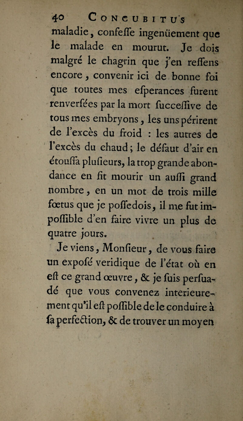 maladie, confefle ingenüement que le malade en mourut. Je dois malgré le chagrin que j’en reffens encore ^ convenir ici de bonne foi que toutes mes efperances furent 'tenverfées par la mort fucceffive de tous mes embryons, les uns périrent de 1 excès du froid : les autres de 1 excès du chaud ; le défaut d’air en étouffa plufieurs, la trop grande abon¬ dance en fit mourir un auflî grand nombre, en un mot de trois mille fœtus que je poffedois^ il mje fut im- poffible d’en faire vivre un plus de quatre jours* Je viens, Monfieur, de vous faire un expofé veridique de l’état où en eft ce grand œuvre, & je fuis perfua- dé que vous convenez intérieure¬ ment qu’il eft pofïïble deïe conduire à fa perfection, & de trouver un moyen