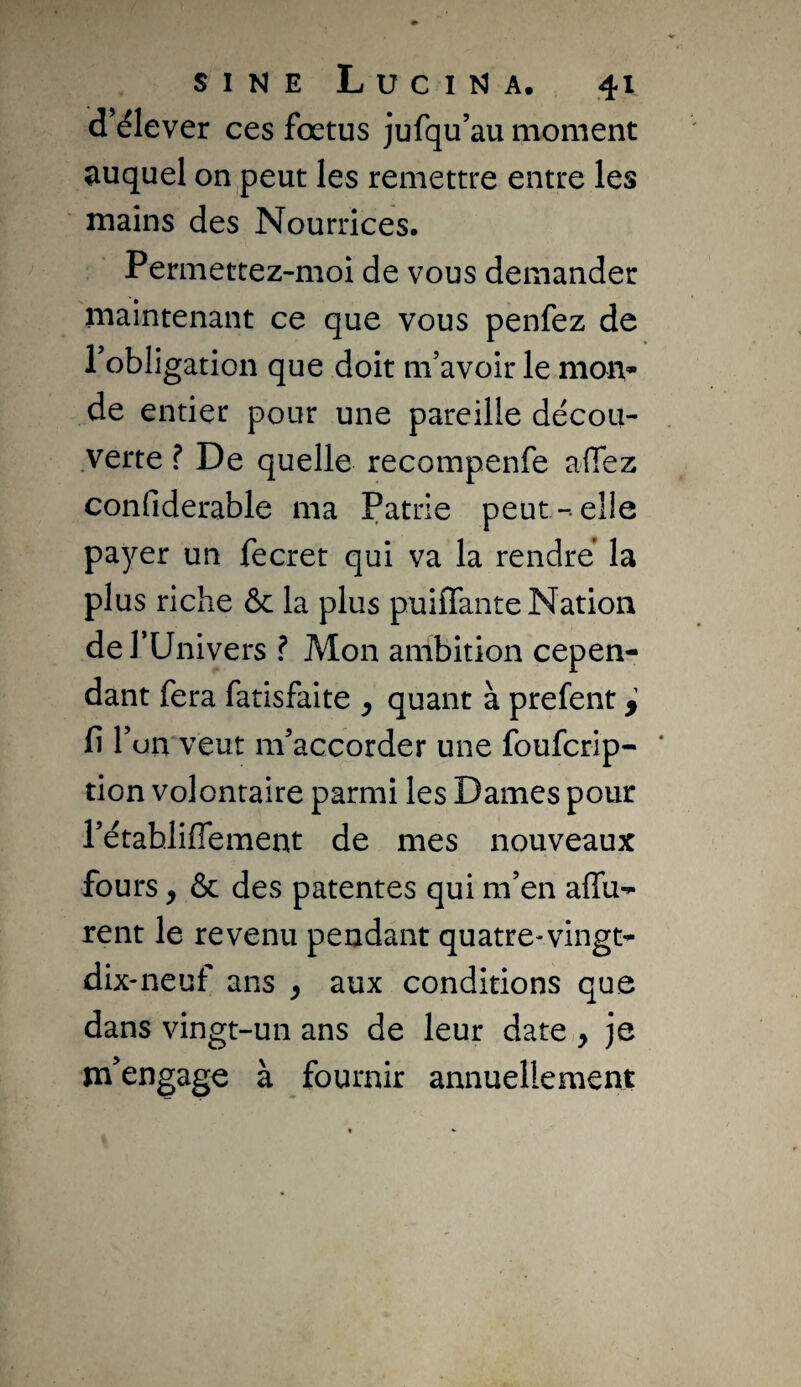 d’élever ces fœtus jufqu’au moment auquel on,peut les remettre entre les mains des Nourrices. Permettez-moi de vous demander maintenant ce que vous penfez de Tobligation que doit m’avoir le moiv de entier pour une pareille décou¬ verte ? De quelle recompenfe afiez confiderable ma Patrie peut-elle payer un fecret qui va la rendre la plus riche & la plus puifTante Nation de l’Univers ? Mon ambition cepen¬ dant fera fatisfaite y quant à prefent y Il l’on veut m’accorder une foufcrip- tion volontaire parmi les Dames pour l’établiflement de mes nouveaux fours y & des patentes qui m’en affu-^ rent le revenu pendant quatre-vingt- dix-neuf ans y aux conditions que dans vingt-un ans de leur date y je m’engage à fournir annuellement