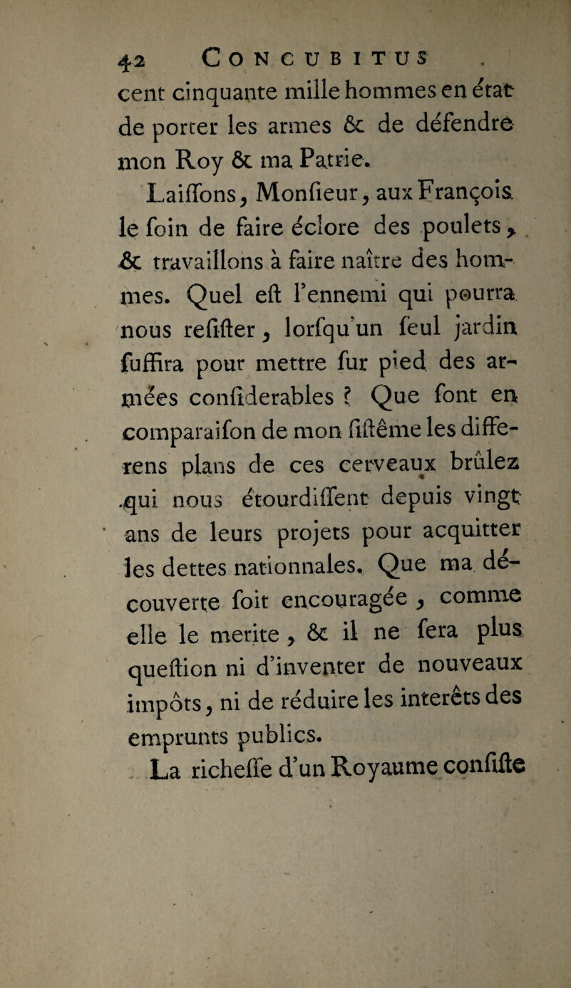 cent cinquante mille hommes en état de porter les armes ôc de défendre mon Roy ôc ma Patrie. Laiffons, Monfieur, aux François le foin de faire éclore des poulets > . & travaillons à faire naître des hom¬ mes. Quel eft rennemi qui pourra nous refifter ^ lorfqu’un fëul jardin fuffira pour mettre fur pied des ar¬ mées confiderables I Que font en comparaifon de mon fiftême les diffé¬ rons plans de ces cerveaux brûlez .qui nous étourdiffent depuis vingt ans de leurs projets pour acquitter les dettes nationnales. Que ma dé¬ couverte foit encouragée ^ comme elle le mérité > ôc il ne fera plus queftion ni d’inventer de nouveaux impôts, ni de réduire les intérêts des emprunts publics. . La richeffe d’un Royaume confifte