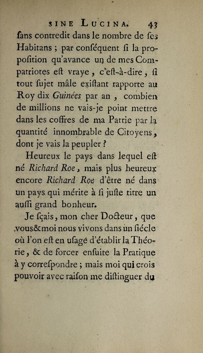 fans contredit dans le nombre de fes Habitans ; par conféquent lî la pro- pofition qu’avance uii de mes Com¬ patriotes eft vraye , c’eft-à-dire ^ lî tout fujet mâle exiftant rapporte au Roy dix Guinées_ par an y combien de millions ne vais-je point mettre dans les coffres de ma Patrie par la quantité innombrable de Citoyens , dont Je vais la peupler ? Heureux le pays dans lequel eft né Richard Roe y mais plus heureux encore Richard Roe d’être né dans un pays qui mérite à lî Julie titre un aufti grand bonheur. Je fçais^ mon cher Doâeur, que ,vous&moi nous vivons dans iin lîécle où l’on eft en ufagé d’établir la Théo-* rie, & de forcer enfuite la Pratique à y correfpondre ; mais moi qui crois pouvoir avec raifon me diftinguer du