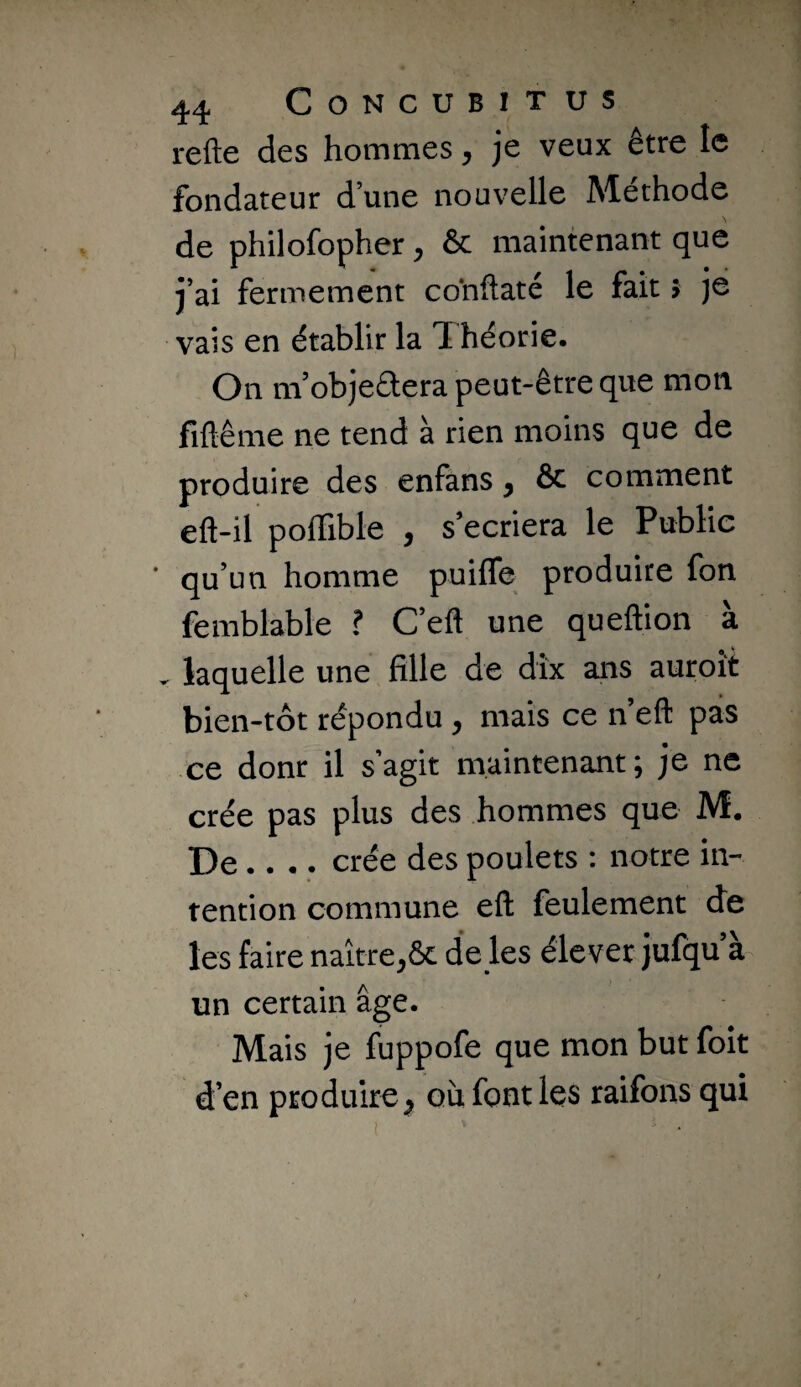 refte des hommes ^ je veux être le fondateur d’une nouvelle Méthode de philofopher, ôc maintenant que j’ai fermement conflaté le fait > je vais en établir la Théorie. On ni objectera peut-être que mon fiflême ne tend à rien moins que de produire des enfans ^ & comment eft-il poffible , s’écriera le Public qu’un homme puiffe produire fon femblable ? C’eft une queftion à ^ laquelle une fille de dix ans auroit bien-tôt répondu, mais ce n’eft pas ce donr il s’agit maintenant; je ne crée pas plus des hommes que M. De .... crée des poulets : notre in¬ tention commune eft feulement de les faire naître,ôc de les élever jufqu a un certain âge. Mais je fuppofe que mon but foit d’en produire^ où font les raifons qui