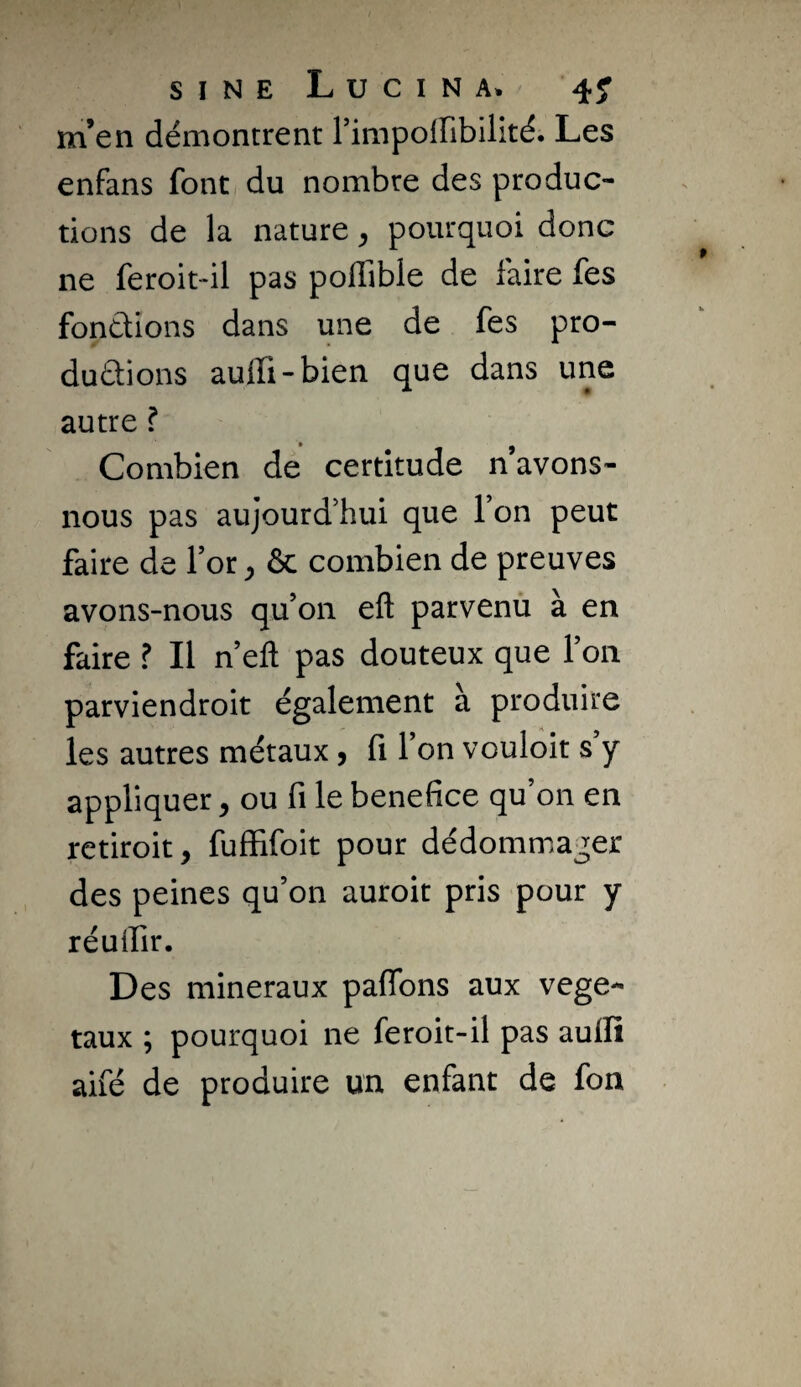 SINE LuCINA. 4^ m’en démontrent rimpoffibilité. Les enfans font du nombre des produc¬ tions de la nature, pourquoi donc ne feroit-il pas polîible de faire fes fonctions dans une de fes pro- duûions auffi-bien que dans une autre ? Combien de certitude n avons- nous pas aujourd'hui que Ton peut faire de for ^ & combien de preuves avons-nous qu’on efl: parvenu à en faire ? Il n’eft pas douteux que l’on parviendroit également a produire les autres métaux 5 fi 1 on vouloir s y appliquer y ou fi le bénéfice qu’on en retiroit, fuffifoit pour dédommager des peines qu’on auroit pris pour y réuifir. Des minéraux pafibns aux végé¬ taux ; pourquoi ne feroit-il pas auflî aifé de produire un enfant de fon