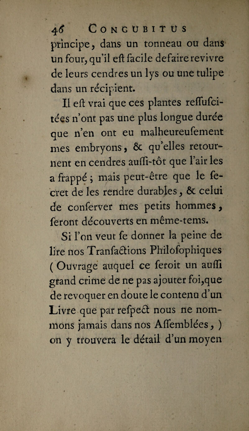 4<? CoNGÜBItUS ptlncipe, dans un tonneau ou dans un four, qu’il eft facile défaire revivre de leurs cendres un lys ou une tulipe dans un récipient. Il eft vrai que ces plantes reflufci- tées n ont pas une plus longue durée que nen ont eu malheureufement mes embryons > & qu’elles retour^- lient en cendres auffi^tôt que l’air les a frappé ; mais peut-être que le fe- tret de les rendre durables, & celui de conferver mes petits hommes, feront découverts en même-tems. Si l’on veut fe donner la peine de lire nos Tranfaâions Philofophiques ( Ouvragé auquel ce feroit un auffi grand crime de ne pas ajouter foi,que de révoquer en doute le contenu d’un Livre que par refpeét nous ne nom¬ mons jamais dans nos Affemblées, ) on y trouvera le détail d’un moyen
