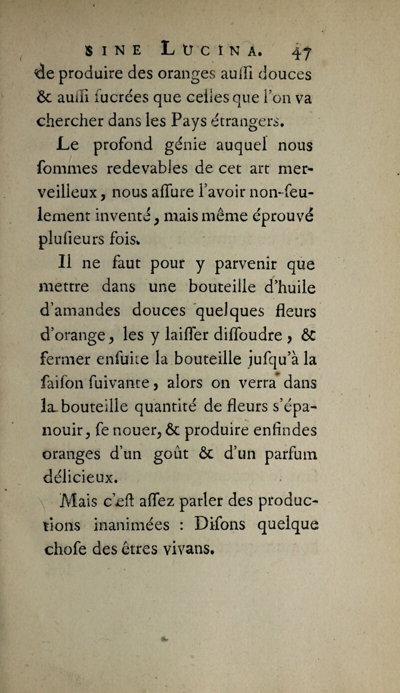 4e produire des oranges aulli douces Ôc aulîi fucrées que celles que Ton va chercher dans les Pays étrangers. Le profond génie auquel nous fommes redevables de cet art mer^- veilleux, nous affure bavoir noi>feu- lement inventé, mais même éprouvé plufieurs fois. Il ne faut pour y parvenir que mettre dans une bouteille d’huile d’amandes douces quelques fleurs d’orange, les y laifler diflbudre > ôC fermer enfuite la bouteille jufqu’à la faifon fuivante, alors on verra dans la^ bouteille quantité de fleurs s’épa¬ nouir^ fe nouer^ & produire enfindes oranges d’un goût & d’un parfum délicieux. Mais c’eft affez parler des produc¬ tions inanimées : Difons quelque chofe des êtres vivans.