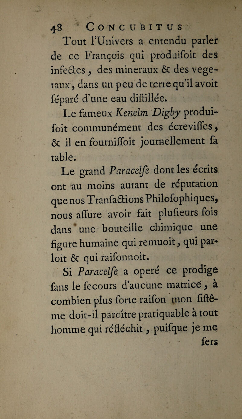 Tout rUnivers a entendu parlef de ce François qui prodaifoit des infedes, des minéraux ôc des végé¬ taux , dans un peu de terre qu’il avoit féparé d’une eau diftillée^ • Le fameux Kenelrn Digbj produis folt communément des écreviffes^ & il en fourniffoit journellement fa table. Le grand Paracelfe dont les écrits ont au moins autant de réputation que nos Tranfaétions Philofophiques, nous affure avoir fait plufieurs fois dans’une bouteille chimique une figure humaine qui remuoit ^ qui par** loit ôc qui raifonnoit, ' Si Paracelfe. a opéré ce prodige fans le fecours d’aucune matrice', à combien plus forte raifon nion fiftê- me doit-il paroître pratiquable a tout homme qui réfléchit ^ puifque je me fers