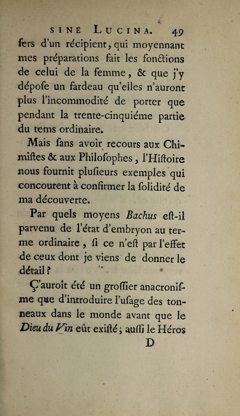 fers d’un récipientqui moyennant mes préparations fait les fondions de celui de la femme, & que j’y dépofe un fardeau qu’elles n’auront plus l’incommodité de porter que pendant la trente-cinquième partie* du tems ordinaire. Mais fans avoir recours aux Chi- miftes & aux Philofophes, l’Hiftoire nous fournit plufieurs exemples qui concourent à confirmer la folidité de ma découverte. Par quels moyens Bachus eft-il parvenu de l’état d’embryon au ter¬ me ordinaire , fi ce n’eft par l’effet de ceux dont je viens de donner le détail ? ' * Ç auroit été un groflier anacronil- me que d’introduire l’ufage des ton¬ neaux dans le monde avant que le Dieu du Vin eût exiflé j a;ufli le Héros D