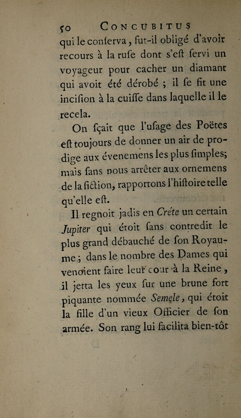 qui le conlerva, fut-il obligé d’avoir recours à la rufe dont s eft fervi un voyageur pour cacher un diamant qui avoir été dérobé ; il fe fit une incifion à la cuiffe dans laquelle il le recela. On fçait que l’ufage des Poëtes eft toujours de donner un air de pro¬ dige aux évenemens les plus fimples; mais fans nous arrêter aux ornemens de la fiêfion, rapportons Fhiftoire telle qu’elle eft. Il regnoit .jadis en Crète un certain Jupiter qui étoit fans contredit le plus grand débauché de fon Royau¬ me,; dans le nombre des Dames qui vencfient faire leur cour 'a la Reine , .il jerta les yeux fur une brune fort piquante nommée Semble p qui étoit la fille d’un vieux Officier de fon armée. Son rang lui facilita bien-tot /