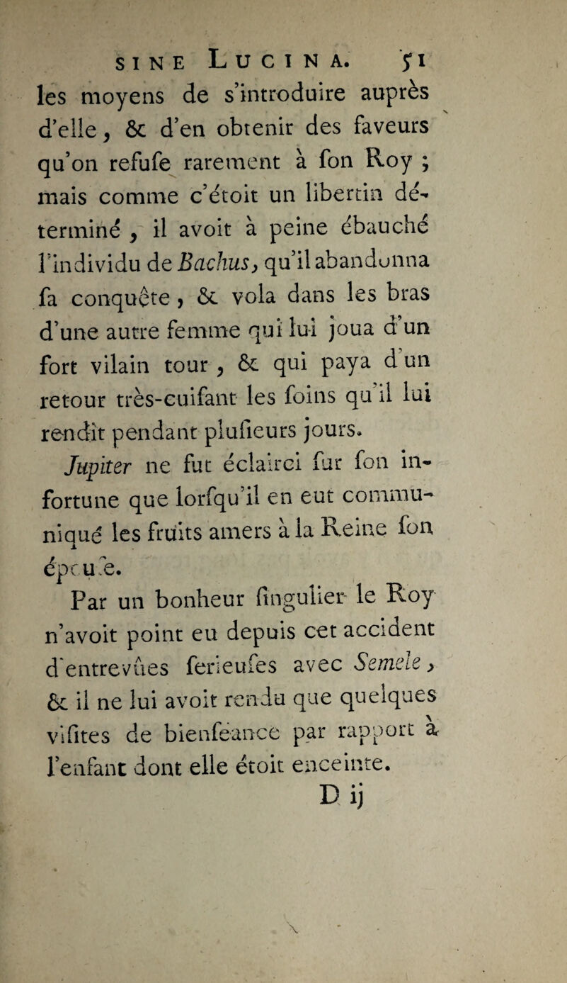 les moyens de s’introduire auprès delle, ôc d’en obtenir des faveurs qu’on refufe^ rarement à fon Roy ; mais comme c’étoit un libertin dé'» terminé , il avoir à peine ébauché l’individu de BachuSy qu’il abandonna fa conquête j ôc vola dans les bras d’une autre femme qui lui joua d un fort vilain tour ^ ôc qui paya d un retour très-cuifant les foins qu il lui rendit pendant plufieurs jours. Jupiter ne fut éclairci fur fon in¬ fortune que lorfqu il en eut commu¬ niqué les fruits amers à la Reine fon épcufe. Par un bonheur fingulier le Roy n’avoit point eu depuis cet accident d entrevues ferieufes avec Seuieie ^ Ôc il ne lui avoir rendu que quelques vifites de bienfeance par rapport à l’enfant dont elle étoit enceinte. Dij